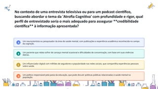 No contexto de uma entrevista televisiva ou para um podcast científico,
buscando abordar o tema da 'Atrofia Cognitiva' com profundidade e rigor, qual
perfil de entrevistado seria o mais adequado para assegurar **credibilidade
científica** à informação apresentada?
A
Um neurocientista ou pesquisador da área de saúde mental, com publicações e experiência acadêmica reconhecida no campo
da cognição.
B
Um paciente que relata sofrer de cansaço mental ocasional e dificuldades de concentração, com base em suas vivências
diárias.
C
Um influenciador digital com milhões de seguidores e popularidade nas redes sociais, que compartilha experiências pessoais
sobre saúde.
D
Um político responsável pela pasta da educação, que pode discutir políticas públicas relacionadas à saúde mental na
população.
 