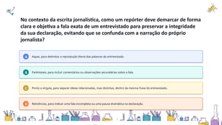 No contexto da escrita jornalística, como um repórter deve demarcar de forma
clara e objetiva a fala exata de um entrevistado para preservar a integridade
da sua declaração, evitando que se confunda com a narração do próprio
jornalista?
A Aspas, para delimitar a reprodução literal das palavras do entrevistado.
B Parênteses, para incluir comentários ou observações secundárias sobre a fala.
C Ponto e vírgula, para separar ideias relacionadas, mas distintas, dentro da mesma frase do entrevistado.
D Reticências, para indicar uma fala incompleta ou uma pausa dramática na declaração.
 