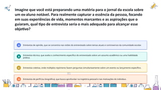 Imagine que você está preparando uma matéria para o jornal da escola sobre
um ex-aluno notável. Para realmente capturar a essência da pessoa, focando
em suas experiências de vida, momentos marcantes e as aspirações que o
guiaram, qual tipo de entrevista seria o mais adequado para alcançar esse
objetivo?
A Entrevista de opinião, que se concentra nas visões do entrevistado sobre temas atuais e controversos da comunidade escolar.
B
Entrevista técnica, que avalia o conhecimento específico do entrevistado sobre um assunto acadêmico ou uma habilidade
prática.
C Entrevista coletiva, onde múltiplos repórteres fazem perguntas simultaneamente sobre um evento ou lançamento específico.
D Entrevista de perfil (ou biográfica), que busca aprofundar na trajetória pessoal e nas motivações do indivíduo.
 