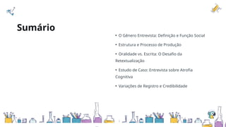 Sumário
• O Gênero Entrevista: Definição e Função Social
• Estrutura e Processo de Produção
• Oralidade vs. Escrita: O Desafio da
Retextualização
• Estudo de Caso: Entrevista sobre Atrofia
Cognitiva
• Variações de Registro e Credibilidade
 
