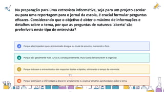 Na preparação para uma entrevista informativa, seja para um projeto escolar
ou para uma reportagem para o jornal da escola, é crucial formular perguntas
eficazes. Considerando que o objetivo é obter o máximo de informações e
detalhes sobre o tema, por que as perguntas de natureza 'aberta' são
preferíveis neste tipo de entrevista?
A Porque elas impedem que o entrevistado divague ou mude de assunto, mantendo o foco.
B Porque são geralmente mais curtas e, consequentemente, mais fáceis de transcrever e organizar.
C Porque induzem o entrevistado a dar respostas diretas e rápidas, otimizando o tempo da entrevista.
D Porque estimulam o entrevistado a discorrer amplamente e a explicar detalhes aprofundados sobre o tema.
 