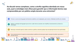 Ao discutir temas complexos, como a atrofia cognitiva abordada em nossa
aula, qual a estratégia mais eficaz para garantir que a informação técnica seja
compreendida por um público amplo durante uma entrevista?
A Priorizar o uso de uma linguagem estritamente acadêmica, sem adaptações, para manter a fidelidade científica do conteúdo.
B
Realizar a mediação de linguagem para tornar o saber técnico acessível, sem simplificar excessivamente ou distorcer a
informação.
C Restringir a entrevista apenas a dados numéricos e gráficos, evitando qualquer tipo de explicação textual mais aprofundada.
D
Focar exclusivamente em aspectos sensacionalistas e polêmicos do tema para captar a atenção do público, ignorando a
precisão técnica.
 
