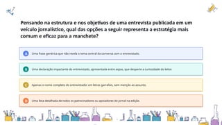 Pensando na estrutura e nos objetivos de uma entrevista publicada em um
veículo jornalístico, qual das opções a seguir representa a estratégia mais
comum e eficaz para a manchete?
A Uma frase genérica que não revela o tema central da conversa com o entrevistado.
B Uma declaração impactante do entrevistado, apresentada entre aspas, que desperte a curiosidade do leitor.
C Apenas o nome completo do entrevistador em letras garrafais, sem menção ao assunto.
D Uma lista detalhada de todos os patrocinadores ou apoiadores do jornal na edição.
 