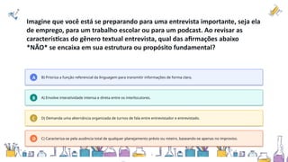 Imagine que você está se preparando para uma entrevista importante, seja ela
de emprego, para um trabalho escolar ou para um podcast. Ao revisar as
características do gênero textual entrevista, qual das afirmações abaixo
*NÃO* se encaixa em sua estrutura ou propósito fundamental?
A B) Prioriza a função referencial da linguagem para transmitir informações de forma clara.
B A) Envolve interatividade intensa e direta entre os interlocutores.
C D) Demanda uma alternância organizada de turnos de fala entre entrevistador e entrevistado.
D C) Caracteriza-se pela ausência total de qualquer planejamento prévio ou roteiro, baseando-se apenas no improviso.
 