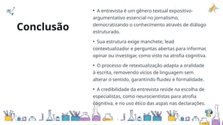 Conclusão
• A entrevista é um gênero textual expositivo-
argumentativo essencial no jornalismo,
democratizando o conhecimento através de diálogo
estruturado.
• Sua estrutura exige manchete, lead
contextualizador e perguntas abertas para informar,
opinar ou investigar, como visto na atrofia cognitiva.
• O processo de retextualização adapta a oralidade
à escrita, removendo vícios de linguagem sem
alterar o sentido, garantindo fluidez e formalidade.
• A credibilidade da entrevista reside na escolha de
especialistas, como neurocientistas para atrofia
cognitiva, e no uso ético das aspas nas declarações.
 