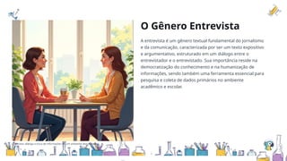 O Gênero Entrevista
A entrevista é um gênero textual fundamental do jornalismo
e da comunicação, caracterizada por ser um texto expositivo
e argumentativo, estruturado em um diálogo entre o
entrevistador e o entrevistado. Sua importância reside na
democratização do conhecimento e na humanização de
informações, sendo também uma ferramenta essencial para
pesquisa e coleta de dados primários no ambiente
acadêmico e escolar.
Entrevista: diálogo e troca de informações em um ambiente descontraído.
 