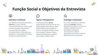 Função Social e Objetivos da Entrevista
Informar e Conhecer
Um objetivo primordial da entrevista é
informar, ou seja, transmitir
conhecimentos técnicos ou fatos sobre
um tema específico. Essa função é
crucial para educar o público,
fornecendo dados e informações que
expandem a compreensão de assuntos
complexos ou desconhecidos.
Opinar e Perspectivas
A entrevista permite opinar,
apresentando o ponto de vista de uma
personalidade, especialista ou figura
pública sobre assuntos polêmicos,
atuais ou de grande relevância social.
Isso enriquece o debate e oferece
diferentes perspectivas ao público,
estimulando a reflexão crítica.
Investigar e Esclarecer
Em contextos específicos, a entrevista
serve para investigar, obtendo
declarações que podem servir de prova,
evidência ou esclarecimento em
reportagens investigativas,
documentários ou análises
aprofundadas, buscando a verdade ou
detalhando eventos importantes.
 