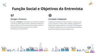 Função Social e Objetivos da Entrevista
Divulgar e Promover
A função de divulgar é central para a promoção de trabalhos,
como livros, filmes, peças de teatro, pesquisas científicas ou
eventos culturais. Por meio da entrevista, artistas, autores e
pesquisadores podem apresentar suas criações e
descobertas ao grande público.
Circulação e Adaptação
O gênero da entrevista circula em diversos suportes, como
jornais impressos, revistas, rádio, televisão e plataformas
digitais (por exemplo, podcasts e YouTube). Sua linguagem
se adapta ao público-alvo e às características de cada meio,
garantindo a eficácia da comunicação social.
 