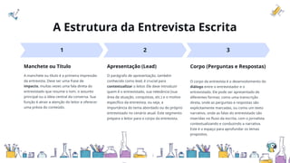 A Estrutura da Entrevista Escrita
1 2 3
Manchete ou Título Apresentação (Lead) Corpo (Perguntas e Respostas)
A manchete ou título é a primeira impressão
da entrevista. Deve ser uma frase de
impacto, muitas vezes uma fala direta do
entrevistado que resume o tom, o assunto
principal ou a ideia central da conversa. Sua
função é atrair a atenção do leitor e oferecer
uma prévia do conteúdo.
O parágrafo de apresentação, também
conhecido como lead, é crucial para
contextualizar o leitor. Ele deve introduzir
quem é o entrevistado, sua relevância (sua
área de atuação, conquistas, etc.) e o motivo
específico da entrevista, ou seja, a
importância do tema abordado ou do próprio
entrevistado no cenário atual. Este segmento
prepara o leitor para o corpo da entrevista.
O corpo da entrevista é o desenvolvimento do
diálogo entre o entrevistador e o
entrevistado. Ele pode ser apresentado de
diferentes formas: como uma transcrição
direta, onde as perguntas e respostas são
explicitamente marcadas, ou como um texto
narrativo, onde as falas do entrevistado são
inseridas no fluxo da escrita, com o jornalista
contextualizando e conduzindo a narrativa.
Este é o espaço para aprofundar os temas
propostos.
 
