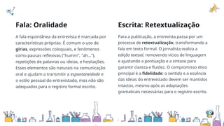 Fala: Oralidade Escrita: Retextualização
A fala espontânea da entrevista é marcada por
características próprias. É comum o uso de
gírias, expressões coloquiais, e fenômenos
como pausas reflexivas ("humm", "ah..."),
repetições de palavras ou ideias, e hesitações.
Esses elementos são naturais na comunicação
oral e ajudam a transmitir a espontaneidade e
o estilo pessoal do entrevistado, mas não são
adequados para o registro formal escrito.
Para a publicação, a entrevista passa por um
processo de retextualização, transformando a
fala em texto formal. O jornalista realiza a
edição textual, removendo vícios de linguagem
e ajustando a pontuação e a sintaxe para
garantir clareza e fluidez. O compromisso ético
principal é a fidelidade: o sentido e a essência
das ideias do entrevistado devem ser mantidos
intactos, mesmo após as adaptações
gramaticais necessárias para o registro escrito.
 