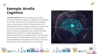 Exemplo: Atrofia
Cognitiva
A atrofia cognitiva refere-se à perda progressiva de
neurônios e conexões sinápticas, resultando em dificuldades
de memória, raciocínio e foco. Pesquisadores investigam
como o uso excessivo de telas e a 'leitura superficial' na
internet podem acelerar o declínio cognitivo em jovens. Este
é um tema complexo que exige a voz de especialistas
(neurocientistas, psicólogos) para ser compreendido pelo
público leigo, tornando-o um objeto ideal para uma
entrevista informativa e de utilidade pública. Uma entrevista
eficaz abordaria a complexidade do assunto, indo além da
fala espontânea para um registro mais formal, crucial para a
disseminação de informações precisas e verificáveis.
Microchip em formato de cérebro: a base da inteligência artificial.
 
