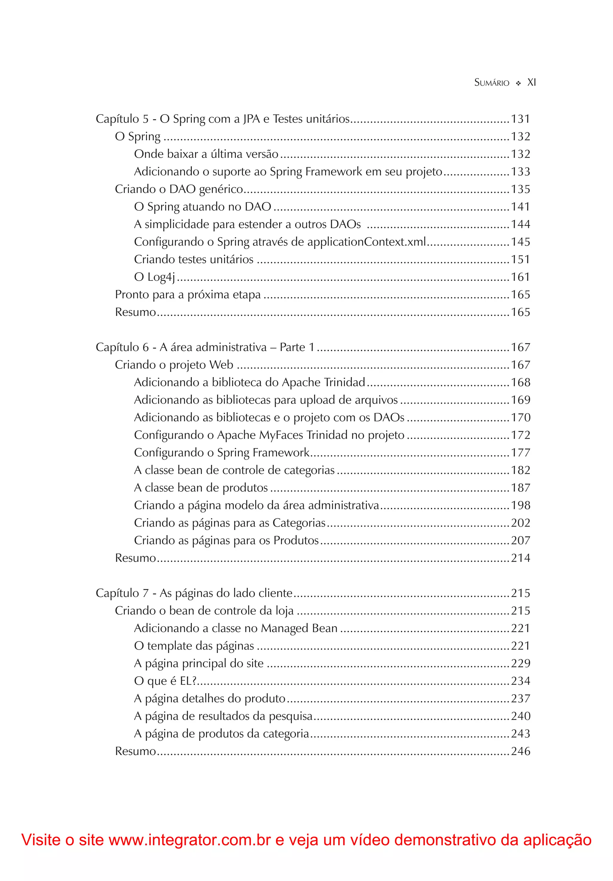 SUMÁRIO        XI


          Capítulo 5 - O Spring com a JPA e Testes unitários................................................131
             O Spring ........................................................................................................132
                 Onde baixar a última versão .....................................................................132
                 Adicionando o suporte ao Spring Framework em seu projeto ....................133
             Criando o DAO genérico................................................................................135
                 O Spring atuando no DAO .......................................................................141
                 A simplicidade para estender a outros DAOs ...........................................144
                 Configurando o Spring através de applicationContext.xml .........................145
                 Criando testes unitários ............................................................................151
                 O Log4j ....................................................................................................161
             Pronto para a próxima etapa ..........................................................................165
             Resumo ..........................................................................................................165

          Capítulo 6 - A área administrativa – Parte 1 ..........................................................167
             Criando o projeto Web ..................................................................................167
                 Adicionando a biblioteca do Apache Trinidad ...........................................168
                 Adicionando as bibliotecas para upload de arquivos .................................169
                 Adicionando as bibliotecas e o projeto com os DAOs ...............................170
                 Configurando o Apache MyFaces Trinidad no projeto ...............................172
                 Configurando o Spring Framework............................................................177
                 A classe bean de controle de categorias ....................................................182
                 A classe bean de produtos ........................................................................187
                 Criando a página modelo da área administrativa .......................................198
                 Criando as páginas para as Categorias .......................................................202
                 Criando as páginas para os Produtos .........................................................207
             Resumo ..........................................................................................................214

          Capítulo 7 - As páginas do lado cliente .................................................................215
             Criando o bean de controle da loja ................................................................215
                 Adicionando a classe no Managed Bean ...................................................221
                 O template das páginas ............................................................................221
                 A página principal do site .........................................................................229
                 O que é EL?..............................................................................................234
                 A página detalhes do produto ...................................................................237
                 A página de resultados da pesquisa ...........................................................240
                 A página de produtos da categoria ............................................................243
             Resumo ..........................................................................................................246




Visite o site www.integrator.com.br e veja um vídeo demonstrativo da aplicação
 