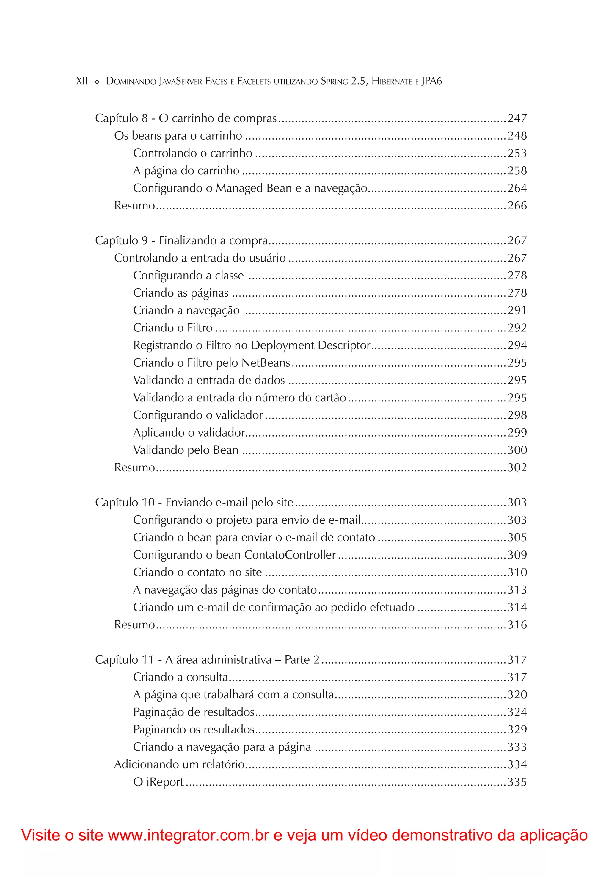 XII     DOMINANDO JAVASERVER FACES E FACELETS UTILIZANDO SPRING 2.5, HIBERNATE E JPA6


             Capítulo 8 - O carrinho de compras .....................................................................247
                Os beans para o carrinho ...............................................................................248
                    Controlando o carrinho ............................................................................253
                    A página do carrinho ................................................................................258
                    Configurando o Managed Bean e a navegação..........................................264
                Resumo ..........................................................................................................266

             Capítulo 9 - Finalizando a compra........................................................................267
                Controlando a entrada do usuário ..................................................................267
                    Configurando a classe ..............................................................................278
                    Criando as páginas ...................................................................................278
                    Criando a navegação ...............................................................................291
                    Criando o Filtro ........................................................................................292
                    Registrando o Filtro no Deployment Descriptor.........................................294
                    Criando o Filtro pelo NetBeans .................................................................295
                    Validando a entrada de dados ..................................................................295
                    Validando a entrada do número do cartão ................................................295
                    Configurando o validador .........................................................................298
                    Aplicando o validador...............................................................................299
                    Validando pelo Bean ................................................................................300
                Resumo ..........................................................................................................302

             Capítulo 10 - Enviando e-mail pelo site ................................................................303
                    Configurando o projeto para envio de e-mail............................................303
                    Criando o bean para enviar o e-mail de contato .......................................305
                    Configurando o bean ContatoController ...................................................309
                    Criando o contato no site .........................................................................310
                    A navegação das páginas do contato .........................................................313
                    Criando um e-mail de confirmação ao pedido efetuado ...........................314
                Resumo ..........................................................................................................316

             Capítulo 11 - A área administrativa – Parte 2 ........................................................317
                    Criando a consulta....................................................................................317
                    A página que trabalhará com a consulta....................................................320
                    Paginação de resultados ............................................................................324
                    Paginando os resultados ............................................................................329
                    Criando a navegação para a página ..........................................................333
                Adicionando um relatório...............................................................................334
                    O iReport .................................................................................................335



Visite o site www.integrator.com.br e veja um vídeo demonstrativo da aplicação
 