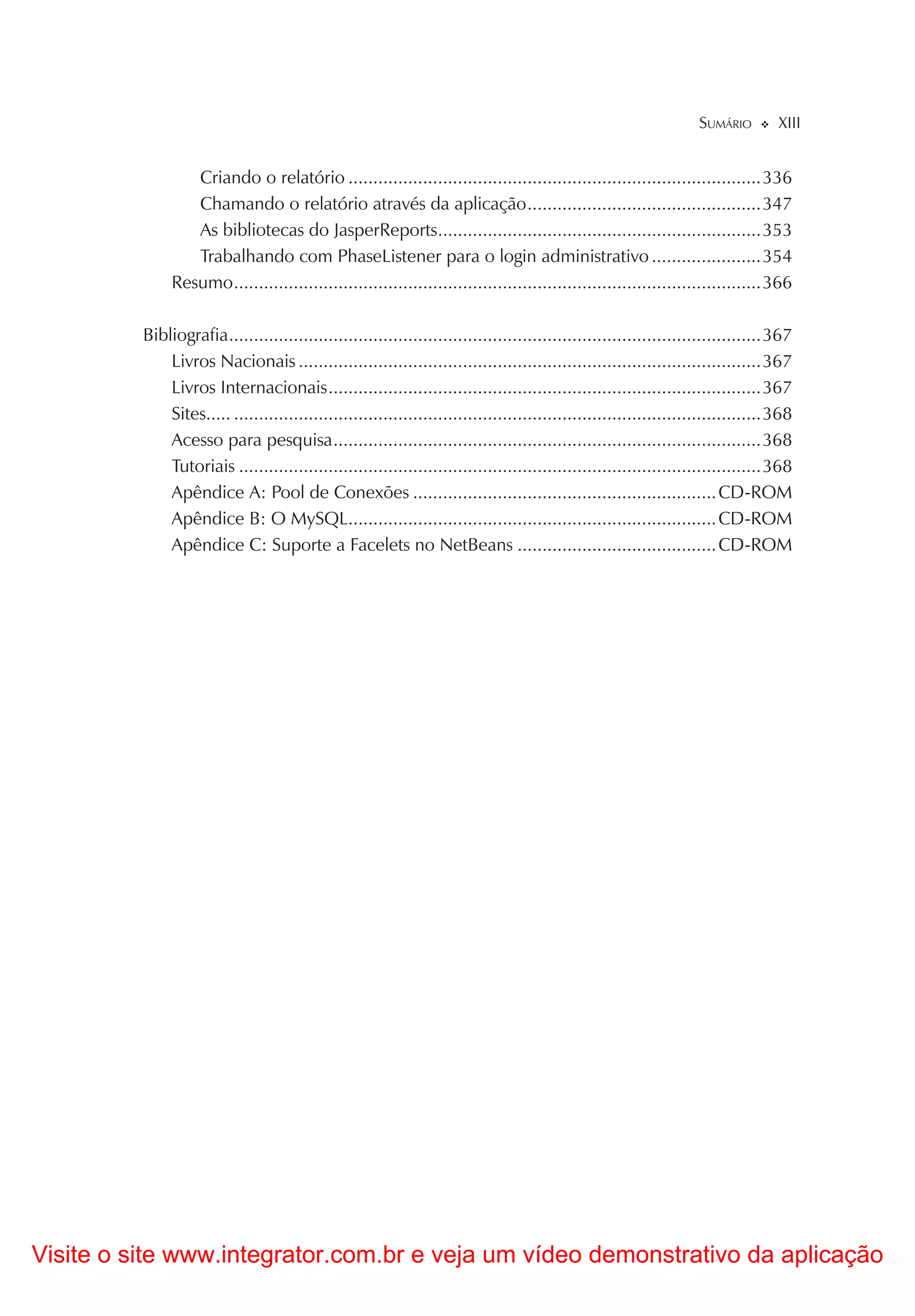 SUMÁRIO        XIII


                  Criando o relatório ...................................................................................336
                  Chamando o relatório através da aplicação ...............................................347
                  As bibliotecas do JasperReports.................................................................353
                  Trabalhando com PhaseListener para o login administrativo ......................354
               Resumo ..........................................................................................................366

          Bibliografia ...........................................................................................................367
              Livros Nacionais .............................................................................................367
              Livros Internacionais .......................................................................................367
              Sites..... ..........................................................................................................368
              Acesso para pesquisa ......................................................................................368
              Tutoriais .........................................................................................................368
              Apêndice A: Pool de Conexões ............................................................. CD-ROM
              Apêndice B: O MySQL.......................................................................... CD-ROM
              Apêndice C: Suporte a Facelets no NetBeans ........................................ CD-ROM




Visite o site www.integrator.com.br e veja um vídeo demonstrativo da aplicação
 