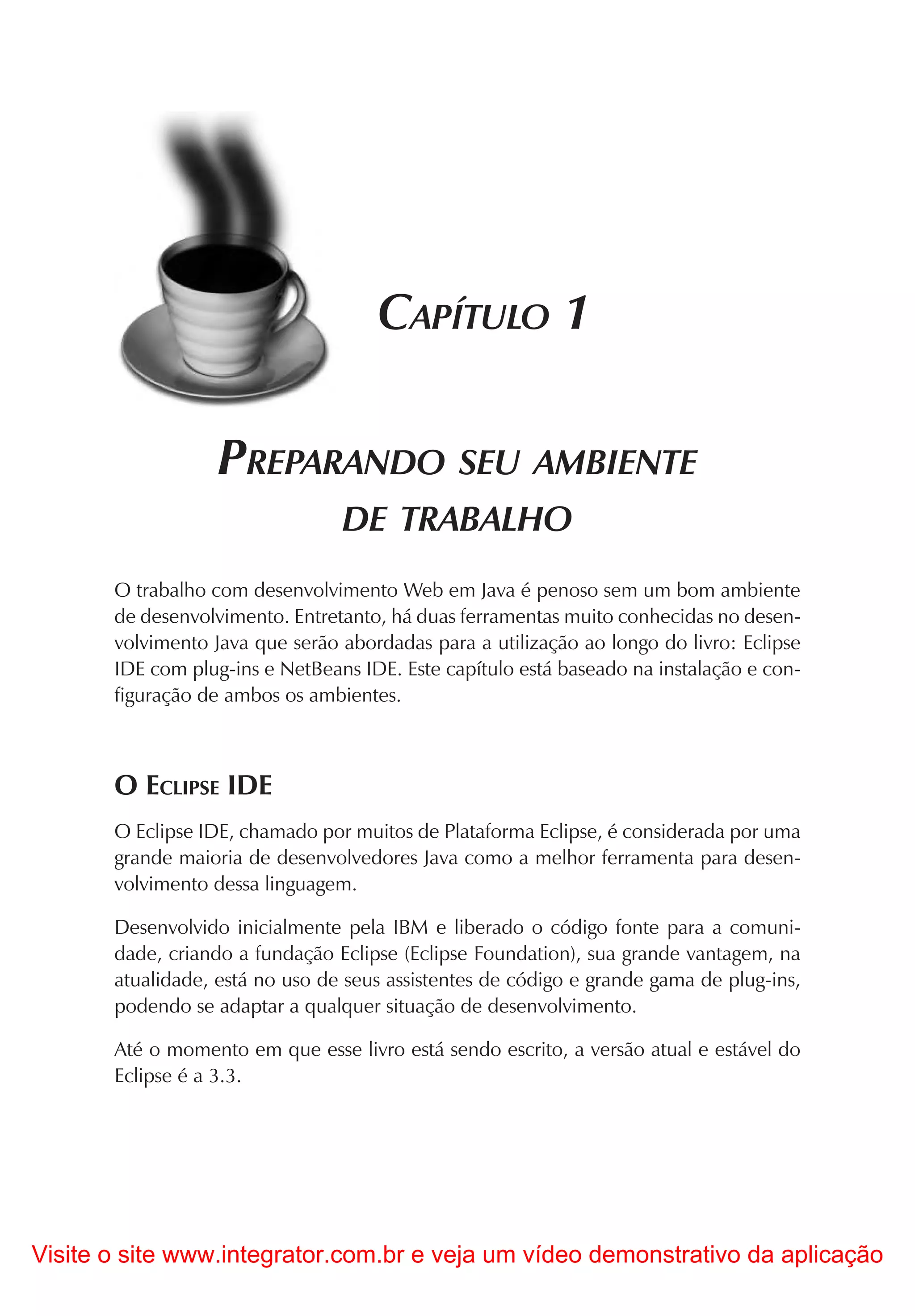 CAPÍTULO 1

                   PREPARANDO SEU AMBIENTE
                                 DE TRABALHO
       O trabalho com desenvolvimento Web em Java é penoso sem um bom ambiente
       de desenvolvimento. Entretanto, há duas ferramentas muito conhecidas no desen-
       volvimento Java que serão abordadas para a utilização ao longo do livro: Eclipse
       IDE com plug-ins e NetBeans IDE. Este capítulo está baseado na instalação e con-
       figuração de ambos os ambientes.



       O ECLIPSE IDE
       O Eclipse IDE, chamado por muitos de Plataforma Eclipse, é considerada por uma
       grande maioria de desenvolvedores Java como a melhor ferramenta para desen-
       volvimento dessa linguagem.

       Desenvolvido inicialmente pela IBM e liberado o código fonte para a comuni-
       dade, criando a fundação Eclipse (Eclipse Foundation), sua grande vantagem, na
       atualidade, está no uso de seus assistentes de código e grande gama de plug-ins,
       podendo se adaptar a qualquer situação de desenvolvimento.

       Até o momento em que esse livro está sendo escrito, a versão atual e estável do
       Eclipse é a 3.3.




Visite o site www.integrator.com.br e veja um vídeo demonstrativo da aplicação
 