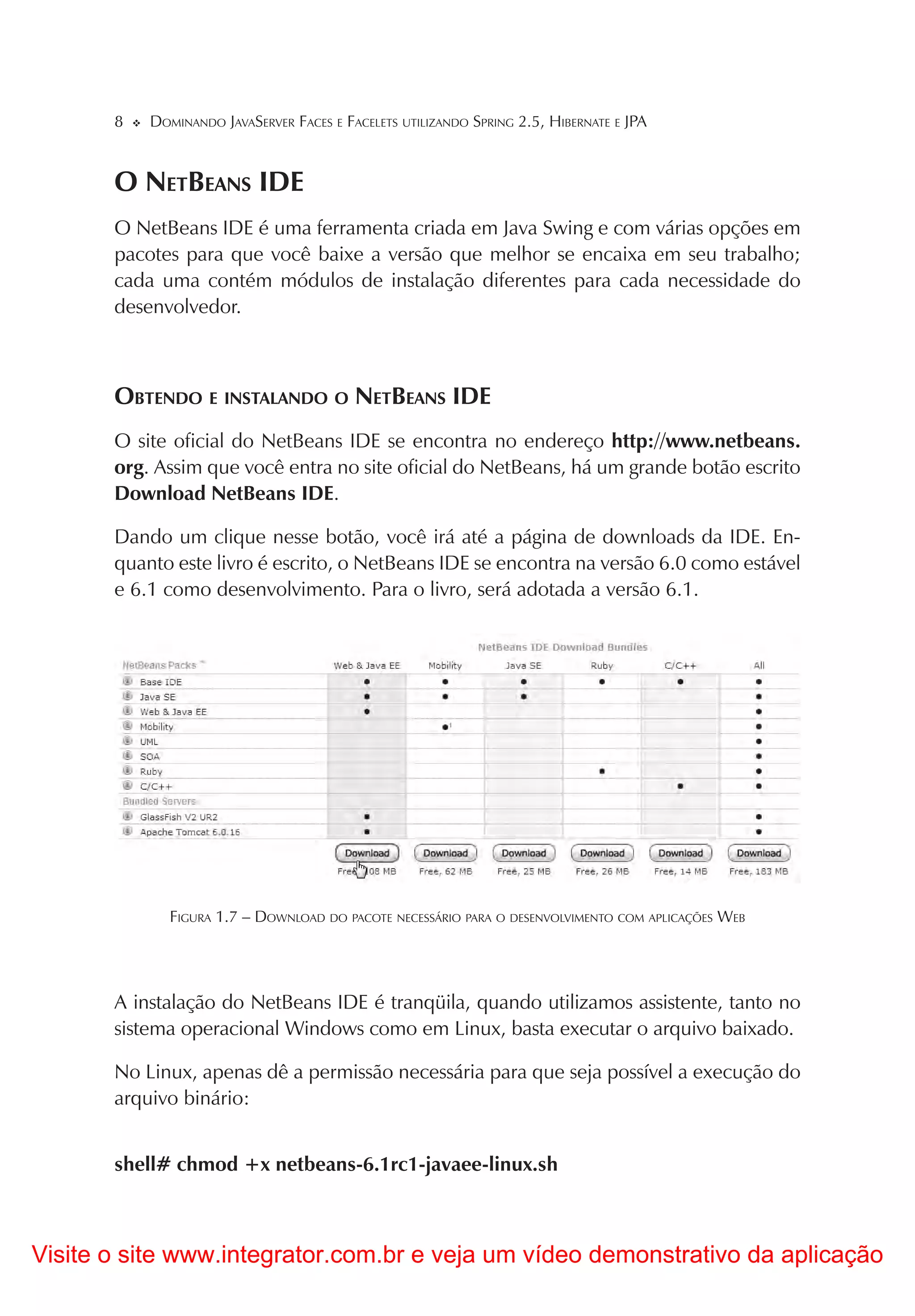 8   DOMINANDO JAVASERVER FACES E FACELETS UTILIZANDO SPRING 2.5, HIBERNATE E JPA


       O NETBEANS IDE
       O NetBeans IDE é uma ferramenta criada em Java Swing e com várias opções em
       pacotes para que você baixe a versão que melhor se encaixa em seu trabalho;
       cada uma contém módulos de instalação diferentes para cada necessidade do
       desenvolvedor.



       OBTENDO E INSTALANDO O NETBEANS IDE
       O site oficial do NetBeans IDE se encontra no endereço http://www.netbeans.
       org. Assim que você entra no site oficial do NetBeans, há um grande botão escrito
       Download NetBeans IDE.

       Dando um clique nesse botão, você irá até a página de downloads da IDE. En-
       quanto este livro é escrito, o NetBeans IDE se encontra na versão 6.0 como estável
       e 6.1 como desenvolvimento. Para o livro, será adotada a versão 6.1.




              FIGURA 1.7 – DOWNLOAD DO PACOTE NECESSÁRIO PARA O DESENVOLVIMENTO COM APLICAÇÕES WEB




       A instalação do NetBeans IDE é tranqüila, quando utilizamos assistente, tanto no
       sistema operacional Windows como em Linux, basta executar o arquivo baixado.

       No Linux, apenas dê a permissão necessária para que seja possível a execução do
       arquivo binário:


       shell# chmod +x netbeans-6.1rc1-javaee-linux.sh



Visite o site www.integrator.com.br e veja um vídeo demonstrativo da aplicação
 