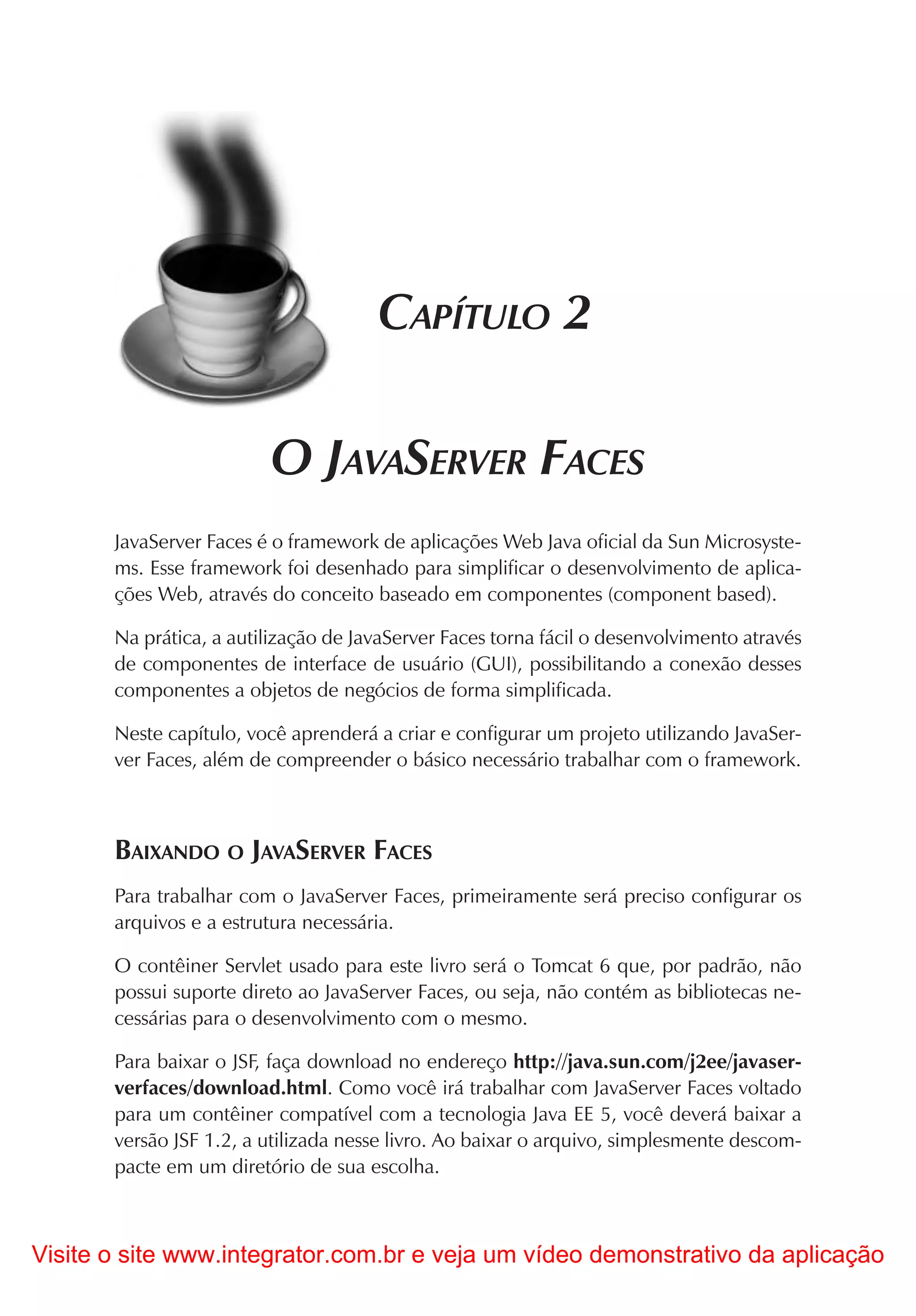 CAPÍTULO 2

                         O JAVASERVER FACES
       JavaServer Faces é o framework de aplicações Web Java oficial da Sun Microsyste-
       ms. Esse framework foi desenhado para simplificar o desenvolvimento de aplica-
       ções Web, através do conceito baseado em componentes (component based).

       Na prática, a autilização de JavaServer Faces torna fácil o desenvolvimento através
       de componentes de interface de usuário (GUI), possibilitando a conexão desses
       componentes a objetos de negócios de forma simplificada.

       Neste capítulo, você aprenderá a criar e configurar um projeto utilizando JavaSer-
       ver Faces, além de compreender o básico necessário trabalhar com o framework.



       BAIXANDO O JAVASERVER FACES
       Para trabalhar com o JavaServer Faces, primeiramente será preciso configurar os
       arquivos e a estrutura necessária.

       O contêiner Servlet usado para este livro será o Tomcat 6 que, por padrão, não
       possui suporte direto ao JavaServer Faces, ou seja, não contém as bibliotecas ne-
       cessárias para o desenvolvimento com o mesmo.

       Para baixar o JSF, faça download no endereço http://java.sun.com/j2ee/javaser-
       verfaces/download.html. Como você irá trabalhar com JavaServer Faces voltado
       para um contêiner compatível com a tecnologia Java EE 5, você deverá baixar a
       versão JSF 1.2, a utilizada nesse livro. Ao baixar o arquivo, simplesmente descom-
       pacte em um diretório de sua escolha.



Visite o site www.integrator.com.br e veja um vídeo demonstrativo da aplicação
 