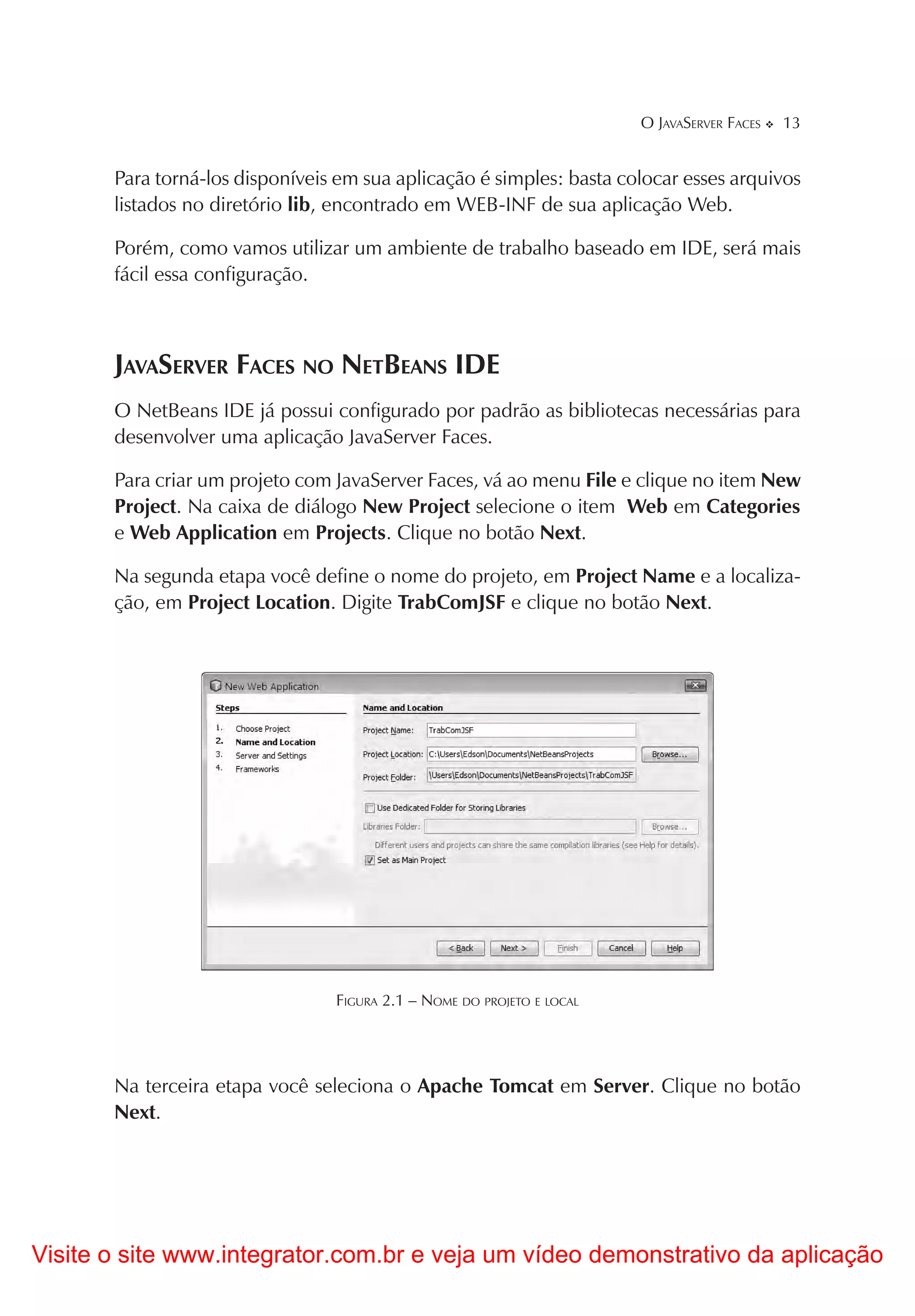O JAVASERVER FACES   13


       Para torná-los disponíveis em sua aplicação é simples: basta colocar esses arquivos
       listados no diretório lib, encontrado em WEB-INF de sua aplicação Web.

       Porém, como vamos utilizar um ambiente de trabalho baseado em IDE, será mais
       fácil essa configuração.



       JAVASERVER FACES NO NETBEANS IDE
       O NetBeans IDE já possui configurado por padrão as bibliotecas necessárias para
       desenvolver uma aplicação JavaServer Faces.

       Para criar um projeto com JavaServer Faces, vá ao menu File e clique no item New
       Project. Na caixa de diálogo New Project selecione o item Web em Categories
       e Web Application em Projects. Clique no botão Next.

       Na segunda etapa você define o nome do projeto, em Project Name e a localiza-
       ção, em Project Location. Digite TrabComJSF e clique no botão Next.




                                 FIGURA 2.1 – NOME DO PROJETO E LOCAL




       Na terceira etapa você seleciona o Apache Tomcat em Server. Clique no botão
       Next.




Visite o site www.integrator.com.br e veja um vídeo demonstrativo da aplicação
 