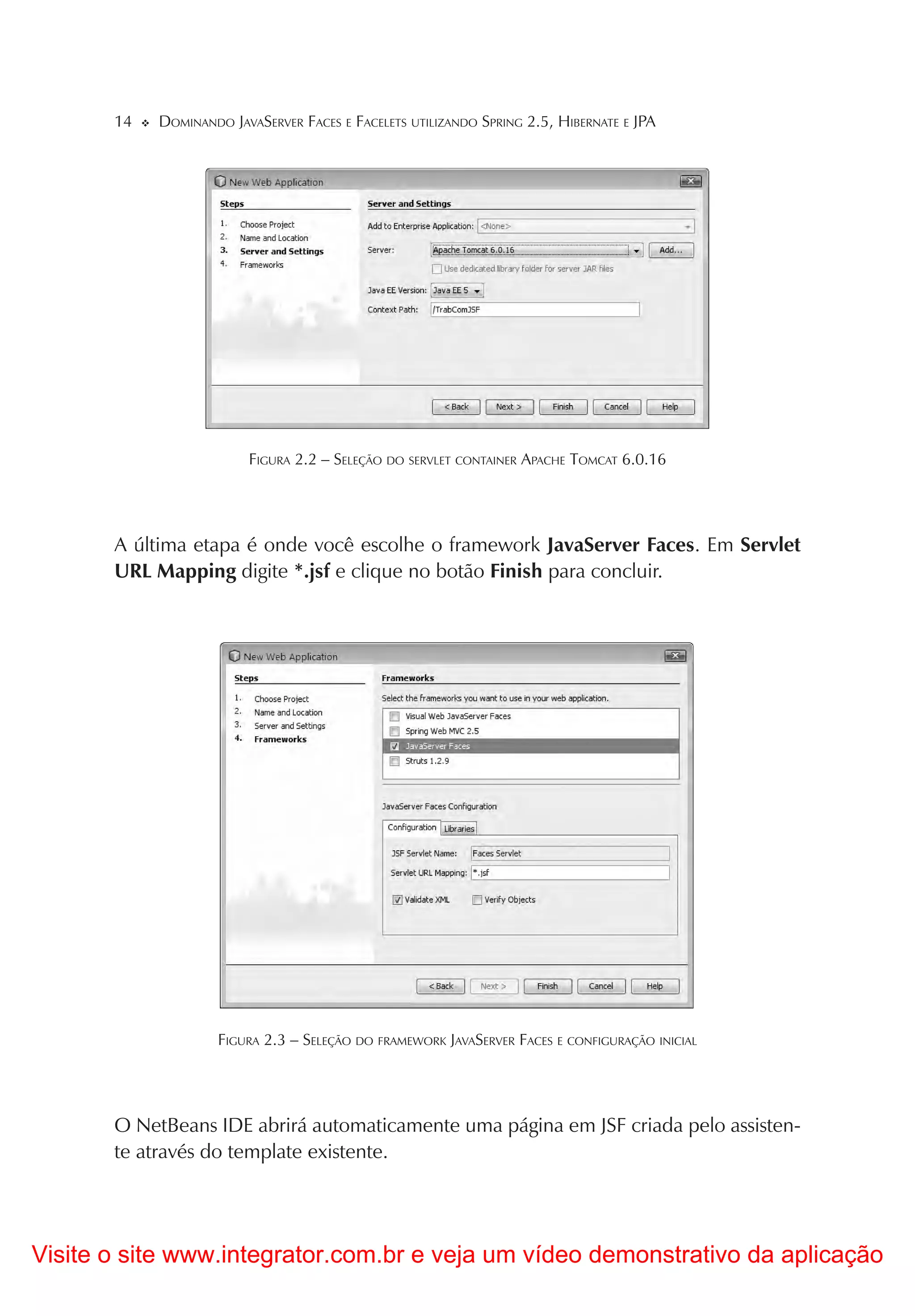 14   DOMINANDO JAVASERVER FACES E FACELETS UTILIZANDO SPRING 2.5, HIBERNATE E JPA




                         FIGURA 2.2 – SELEÇÃO DO SERVLET CONTAINER APACHE TOMCAT 6.0.16




       A última etapa é onde você escolhe o framework JavaServer Faces. Em Servlet
       URL Mapping digite *.jsf e clique no botão Finish para concluir.




                     FIGURA 2.3 – SELEÇÃO DO FRAMEWORK JAVASERVER FACES E CONFIGURAÇÃO INICIAL




       O NetBeans IDE abrirá automaticamente uma página em JSF criada pelo assisten-
       te através do template existente.




Visite o site www.integrator.com.br e veja um vídeo demonstrativo da aplicação
 