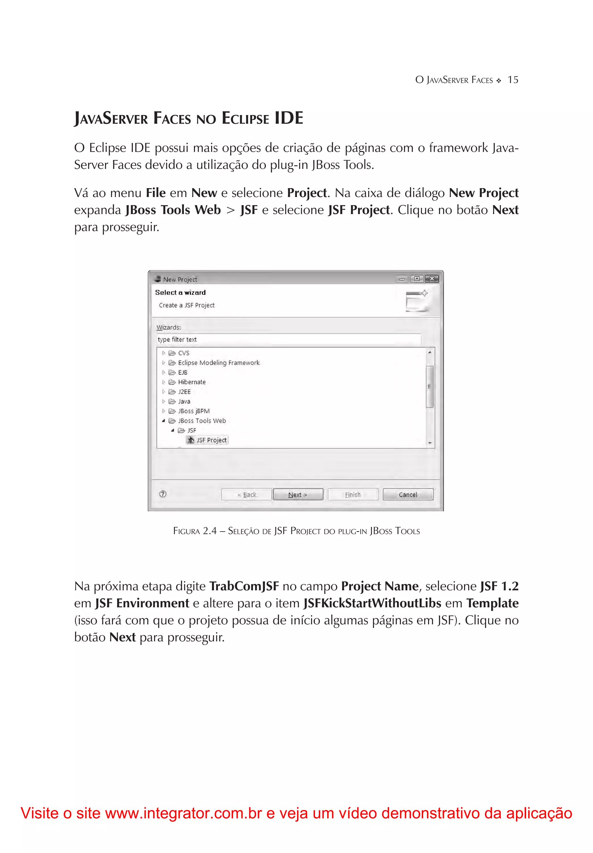 O JAVASERVER FACES   15


       JAVASERVER FACES NO ECLIPSE IDE
       O Eclipse IDE possui mais opções de criação de páginas com o framework Java-
       Server Faces devido a utilização do plug-in JBoss Tools.

       Vá ao menu File em New e selecione Project. Na caixa de diálogo New Project
       expanda JBoss Tools Web > JSF e selecione JSF Project. Clique no botão Next
       para prosseguir.




                        FIGURA 2.4 – SELEÇÃO DE JSF PROJECT DO PLUG-IN JBOSS TOOLS




       Na próxima etapa digite TrabComJSF no campo Project Name, selecione JSF 1.2
       em JSF Environment e altere para o item JSFKickStartWithoutLibs em Template
       (isso fará com que o projeto possua de início algumas páginas em JSF). Clique no
       botão Next para prosseguir.




Visite o site www.integrator.com.br e veja um vídeo demonstrativo da aplicação
 