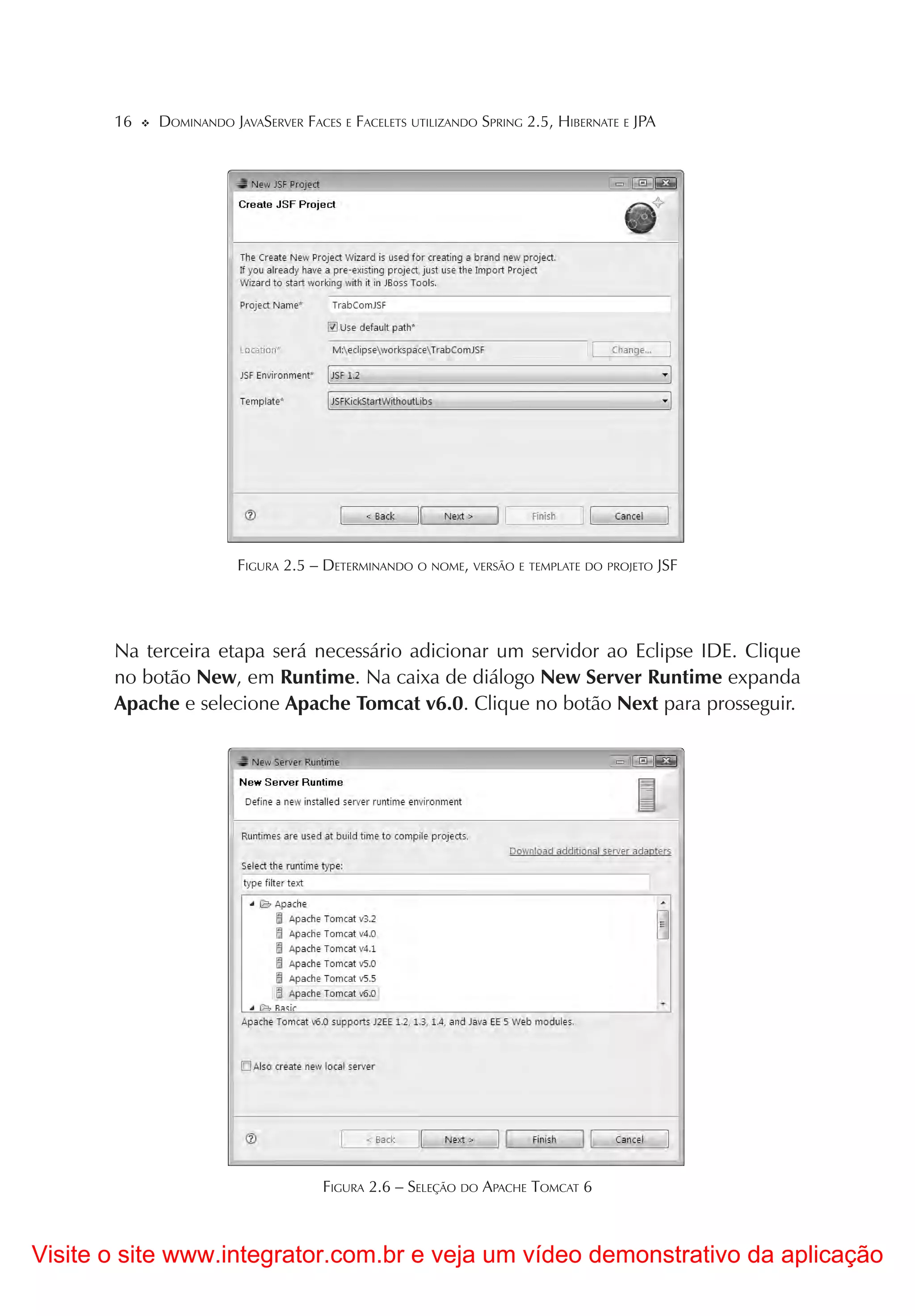 16   DOMINANDO JAVASERVER FACES E FACELETS UTILIZANDO SPRING 2.5, HIBERNATE E JPA




                        FIGURA 2.5 – DETERMINANDO O NOME, VERSÃO E TEMPLATE DO PROJETO JSF




       Na terceira etapa será necessário adicionar um servidor ao Eclipse IDE. Clique
       no botão New, em Runtime. Na caixa de diálogo New Server Runtime expanda
       Apache e selecione Apache Tomcat v6.0. Clique no botão Next para prosseguir.




                                     FIGURA 2.6 – SELEÇÃO DO APACHE TOMCAT 6



Visite o site www.integrator.com.br e veja um vídeo demonstrativo da aplicação
 