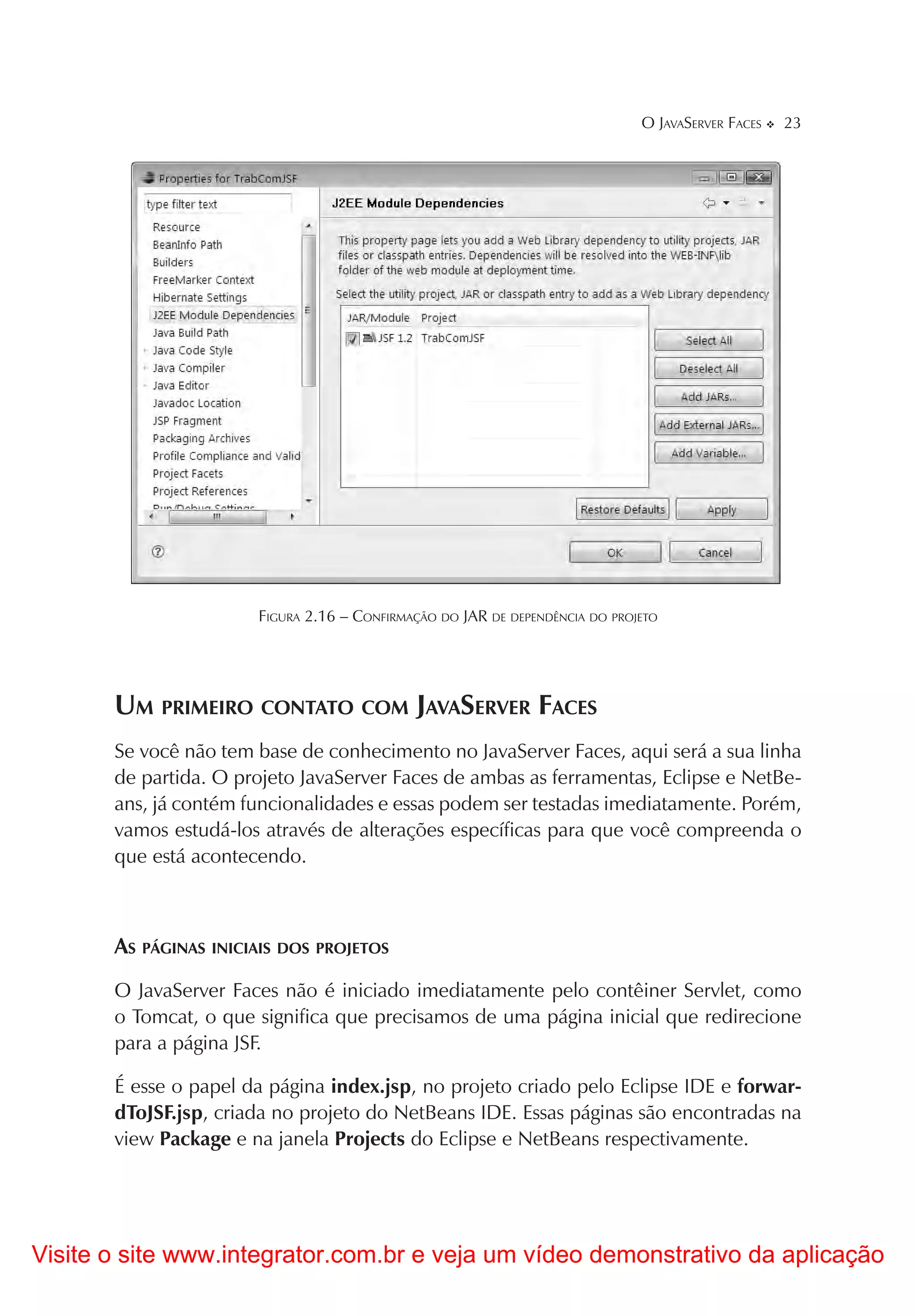 O JAVASERVER FACES   23




                       FIGURA 2.16 – CONFIRMAÇÃO DO JAR DE DEPENDÊNCIA DO PROJETO




       UM PRIMEIRO CONTATO COM JAVASERVER FACES
       Se você não tem base de conhecimento no JavaServer Faces, aqui será a sua linha
       de partida. O projeto JavaServer Faces de ambas as ferramentas, Eclipse e NetBe-
       ans, já contém funcionalidades e essas podem ser testadas imediatamente. Porém,
       vamos estudá-los através de alterações específicas para que você compreenda o
       que está acontecendo.



       AS PÁGINAS INICIAIS DOS PROJETOS
       O JavaServer Faces não é iniciado imediatamente pelo contêiner Servlet, como
       o Tomcat, o que significa que precisamos de uma página inicial que redirecione
       para a página JSF.

       É esse o papel da página index.jsp, no projeto criado pelo Eclipse IDE e forwar-
       dToJSF.jsp, criada no projeto do NetBeans IDE. Essas páginas são encontradas na
       view Package e na janela Projects do Eclipse e NetBeans respectivamente.




Visite o site www.integrator.com.br e veja um vídeo demonstrativo da aplicação
 