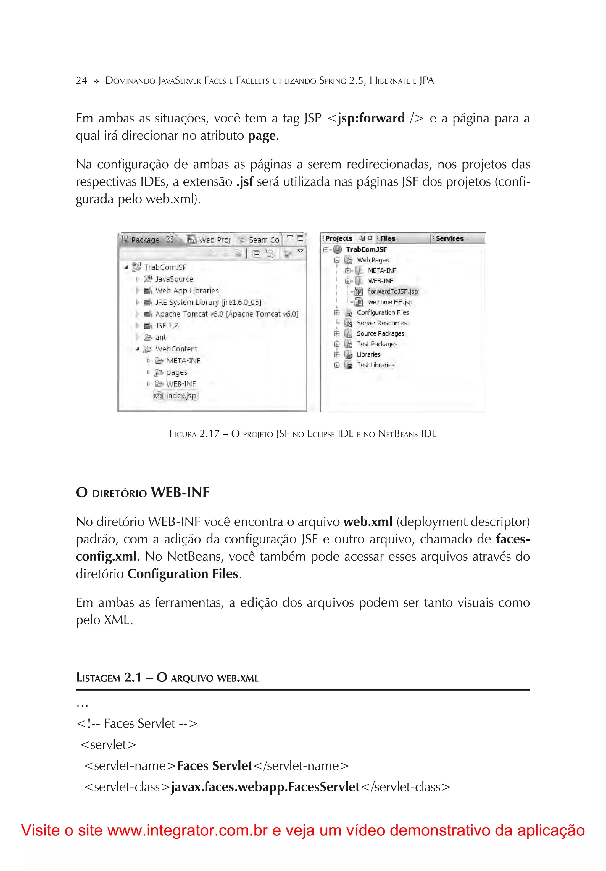 24   DOMINANDO JAVASERVER FACES E FACELETS UTILIZANDO SPRING 2.5, HIBERNATE E JPA


       Em ambas as situações, você tem a tag JSP <jsp:forward /> e a página para a
       qual irá direcionar no atributo page.

       Na configuração de ambas as páginas a serem redirecionadas, nos projetos das
       respectivas IDEs, a extensão .jsf será utilizada nas páginas JSF dos projetos (confi-
       gurada pelo web.xml).




                          FIGURA 2.17 – O PROJETO JSF NO ECLIPSE IDE E NO NETBEANS IDE




       O DIRETÓRIO WEB-INF
       No diretório WEB-INF você encontra o arquivo web.xml (deployment descriptor)
       padrão, com a adição da configuração JSF e outro arquivo, chamado de faces-
       config.xml. No NetBeans, você também pode acessar esses arquivos através do
       diretório Configuration Files.

       Em ambas as ferramentas, a edição dos arquivos podem ser tanto visuais como
       pelo XML.



       LISTAGEM 2.1 – O ARQUIVO WEB.XML
       …
       <!-- Faces Servlet -->
        <servlet>
        <servlet-name>Faces Servlet</servlet-name>
        <servlet-class>javax.faces.webapp.FacesServlet</servlet-class>


Visite o site www.integrator.com.br e veja um vídeo demonstrativo da aplicação
 