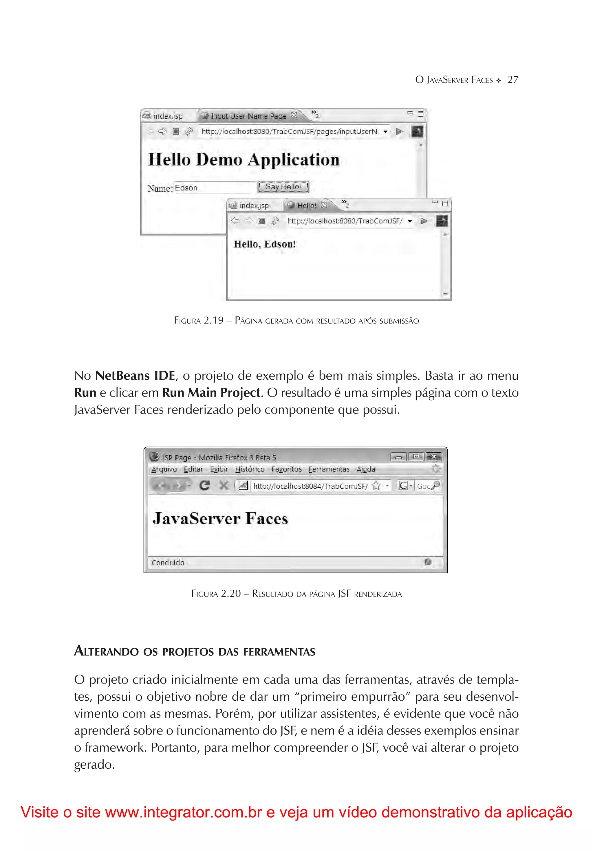 O JAVASERVER FACES   27




                        FIGURA 2.19 – PÁGINA GERADA COM RESULTADO APÓS SUBMISSÃO




       No NetBeans IDE, o projeto de exemplo é bem mais simples. Basta ir ao menu
       Run e clicar em Run Main Project. O resultado é uma simples página com o texto
       JavaServer Faces renderizado pelo componente que possui.




                            FIGURA 2.20 – RESULTADO DA PÁGINA JSF RENDERIZADA




       ALTERANDO OS PROJETOS DAS FERRAMENTAS
       O projeto criado inicialmente em cada uma das ferramentas, através de templa-
       tes, possui o objetivo nobre de dar um “primeiro empurrão” para seu desenvol-
       vimento com as mesmas. Porém, por utilizar assistentes, é evidente que você não
       aprenderá sobre o funcionamento do JSF, e nem é a idéia desses exemplos ensinar
       o framework. Portanto, para melhor compreender o JSF, você vai alterar o projeto
       gerado.


Visite o site www.integrator.com.br e veja um vídeo demonstrativo da aplicação
 