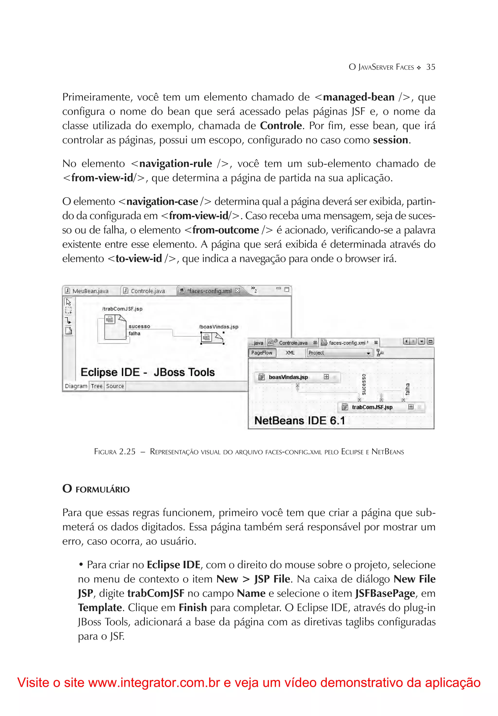 O JAVASERVER FACES   35


       Primeiramente, você tem um elemento chamado de <managed-bean />, que
       configura o nome do bean que será acessado pelas páginas JSF e, o nome da
       classe utilizada do exemplo, chamada de Controle. Por fim, esse bean, que irá
       controlar as páginas, possui um escopo, configurado no caso como session.

       No elemento <navigation-rule />, você tem um sub-elemento chamado de
       <from-view-id/>, que determina a página de partida na sua aplicação.

       O elemento <navigation-case /> determina qual a página deverá ser exibida, partin-
       do da configurada em <from-view-id/>. Caso receba uma mensagem, seja de suces-
       so ou de falha, o elemento <from-outcome /> é acionado, verificando-se a palavra
       existente entre esse elemento. A página que será exibida é determinada através do
       elemento <to-view-id />, que indica a navegação para onde o browser irá.




             FIGURA 2.25 – REPRESENTAÇÃO VISUAL DO ARQUIVO FACES-CONFIG.XML PELO ECLIPSE E NETBEANS



       O FORMULÁRIO
       Para que essas regras funcionem, primeiro você tem que criar a página que sub-
       meterá os dados digitados. Essa página também será responsável por mostrar um
       erro, caso ocorra, ao usuário.

          • Para criar no Eclipse IDE, com o direito do mouse sobre o projeto, selecione
          no menu de contexto o item New > JSP File. Na caixa de diálogo New File
          JSP, digite trabComJSF no campo Name e selecione o item JSFBasePage, em
          Template. Clique em Finish para completar. O Eclipse IDE, através do plug-in
          JBoss Tools, adicionará a base da página com as diretivas taglibs configuradas
          para o JSF.



Visite o site www.integrator.com.br e veja um vídeo demonstrativo da aplicação
 