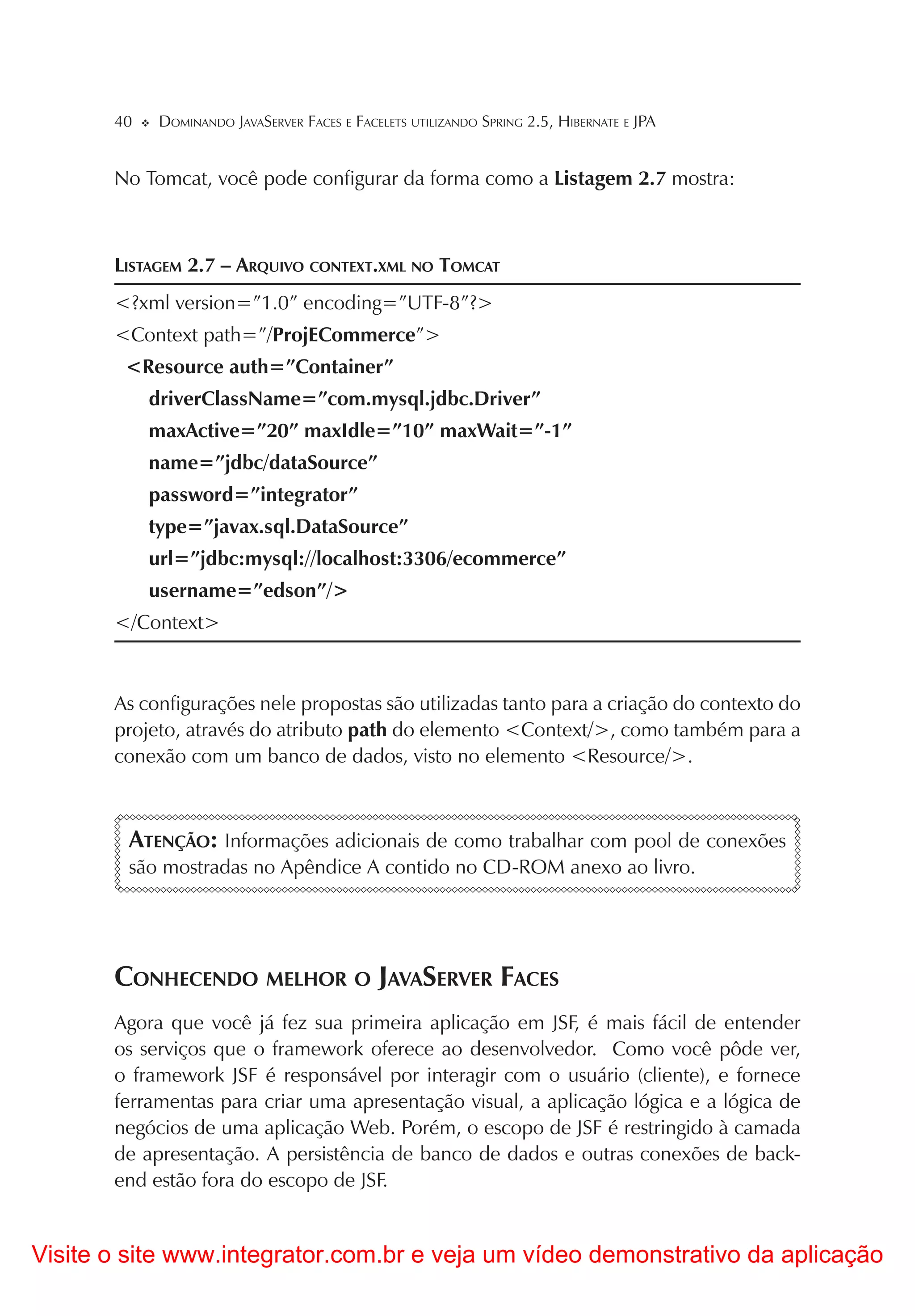 40    DOMINANDO JAVASERVER FACES E FACELETS UTILIZANDO SPRING 2.5, HIBERNATE E JPA


       No Tomcat, você pode configurar da forma como a Listagem 2.7 mostra:



       LISTAGEM 2.7 – ARQUIVO CONTEXT.XML NO TOMCAT
       <?xml version=”1.0” encoding=”UTF-8”?>
       <Context path=”/ProjECommerce”>
        <Resource auth=”Container”
            driverClassName=”com.mysql.jdbc.Driver”
            maxActive=”20” maxIdle=”10” maxWait=”-1”
            name=”jdbc/dataSource”
            password=”integrator”
            type=”javax.sql.DataSource”
            url=”jdbc:mysql://localhost:3306/ecommerce”
            username=”edson”/>
       </Context>



       As configurações nele propostas são utilizadas tanto para a criação do contexto do
       projeto, através do atributo path do elemento <Context/>, como também para a
       conexão com um banco de dados, visto no elemento <Resource/>.



        ATENÇÃO: Informações adicionais de como trabalhar com pool de conexões
        são mostradas no Apêndice A contido no CD-ROM anexo ao livro.




       CONHECENDO MELHOR O JAVASERVER FACES
       Agora que você já fez sua primeira aplicação em JSF, é mais fácil de entender
       os serviços que o framework oferece ao desenvolvedor. Como você pôde ver,
       o framework JSF é responsável por interagir com o usuário (cliente), e fornece
       ferramentas para criar uma apresentação visual, a aplicação lógica e a lógica de
       negócios de uma aplicação Web. Porém, o escopo de JSF é restringido à camada
       de apresentação. A persistência de banco de dados e outras conexões de back-
       end estão fora do escopo de JSF.


Visite o site www.integrator.com.br e veja um vídeo demonstrativo da aplicação
 