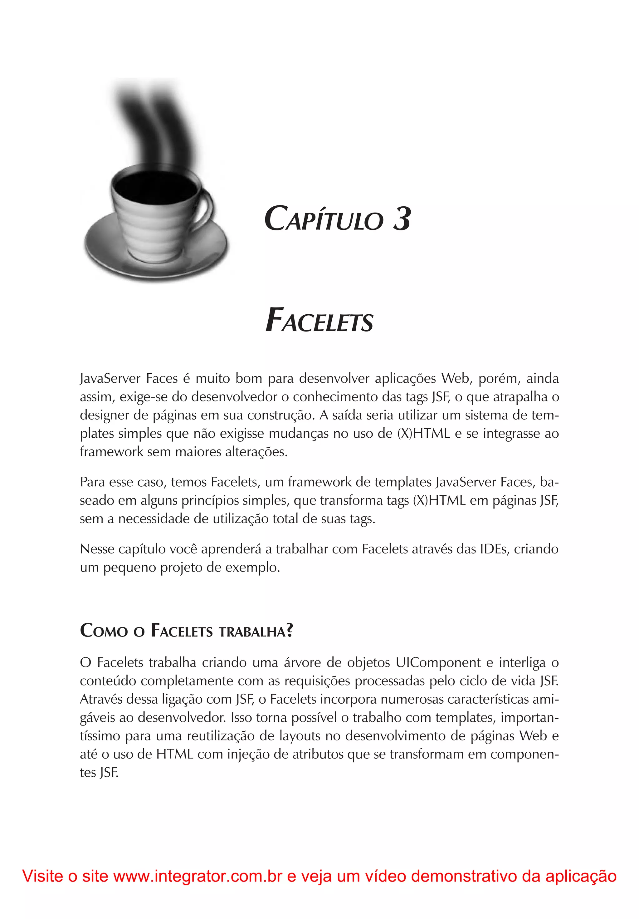 CAPÍTULO 3

                                      FACELETS
       JavaServer Faces é muito bom para desenvolver aplicações Web, porém, ainda
       assim, exige-se do desenvolvedor o conhecimento das tags JSF, o que atrapalha o
       designer de páginas em sua construção. A saída seria utilizar um sistema de tem-
       plates simples que não exigisse mudanças no uso de (X)HTML e se integrasse ao
       framework sem maiores alterações.

       Para esse caso, temos Facelets, um framework de templates JavaServer Faces, ba-
       seado em alguns princípios simples, que transforma tags (X)HTML em páginas JSF,
       sem a necessidade de utilização total de suas tags.

       Nesse capítulo você aprenderá a trabalhar com Facelets através das IDEs, criando
       um pequeno projeto de exemplo.



       COMO O FACELETS TRABALHA?
       O Facelets trabalha criando uma árvore de objetos UIComponent e interliga o
       conteúdo completamente com as requisições processadas pelo ciclo de vida JSF.
       Através dessa ligação com JSF, o Facelets incorpora numerosas características ami-
       gáveis ao desenvolvedor. Isso torna possível o trabalho com templates, importan-
       tíssimo para uma reutilização de layouts no desenvolvimento de páginas Web e
       até o uso de HTML com injeção de atributos que se transformam em componen-
       tes JSF.




Visite o site www.integrator.com.br e veja um vídeo demonstrativo da aplicação
 