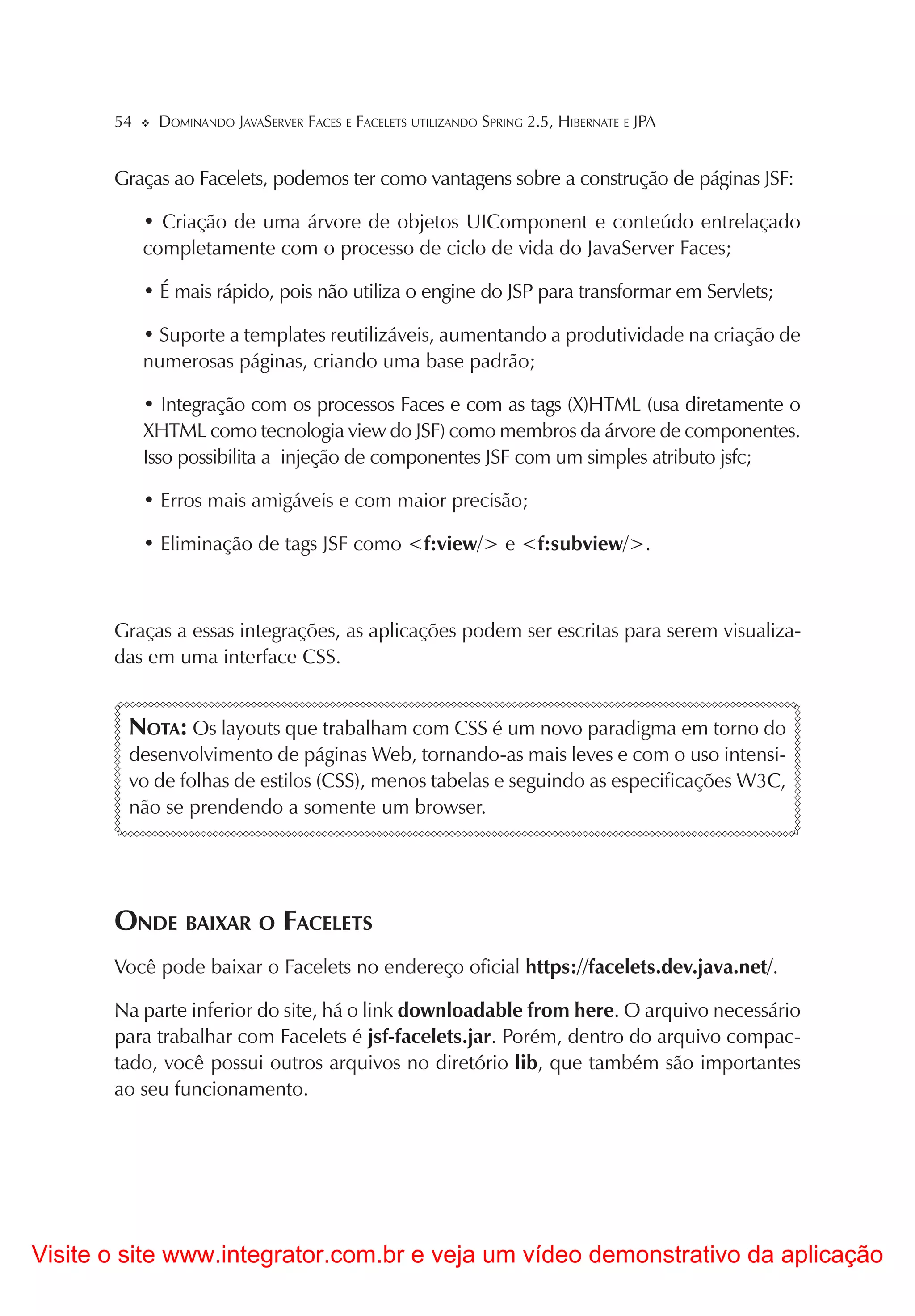 54    DOMINANDO JAVASERVER FACES E FACELETS UTILIZANDO SPRING 2.5, HIBERNATE E JPA


       Graças ao Facelets, podemos ter como vantagens sobre a construção de páginas JSF:

            • Criação de uma árvore de objetos UIComponent e conteúdo entrelaçado
            completamente com o processo de ciclo de vida do JavaServer Faces;

            • É mais rápido, pois não utiliza o engine do JSP para transformar em Servlets;

            • Suporte a templates reutilizáveis, aumentando a produtividade na criação de
            numerosas páginas, criando uma base padrão;

            • Integração com os processos Faces e com as tags (X)HTML (usa diretamente o
            XHTML como tecnologia view do JSF) como membros da árvore de componentes.
            Isso possibilita a injeção de componentes JSF com um simples atributo jsfc;

            • Erros mais amigáveis e com maior precisão;

            • Eliminação de tags JSF como <f:view/> e <f:subview/>.



       Graças a essas integrações, as aplicações podem ser escritas para serem visualiza-
       das em uma interface CSS.


        NOTA: Os layouts que trabalham com CSS é um novo paradigma em torno do
        desenvolvimento de páginas Web, tornando-as mais leves e com o uso intensi-
        vo de folhas de estilos (CSS), menos tabelas e seguindo as especificações W3C,
        não se prendendo a somente um browser.




       ONDE BAIXAR O FACELETS
       Você pode baixar o Facelets no endereço oficial https://facelets.dev.java.net/.

       Na parte inferior do site, há o link downloadable from here. O arquivo necessário
       para trabalhar com Facelets é jsf-facelets.jar. Porém, dentro do arquivo compac-
       tado, você possui outros arquivos no diretório lib, que também são importantes
       ao seu funcionamento.




Visite o site www.integrator.com.br e veja um vídeo demonstrativo da aplicação
 