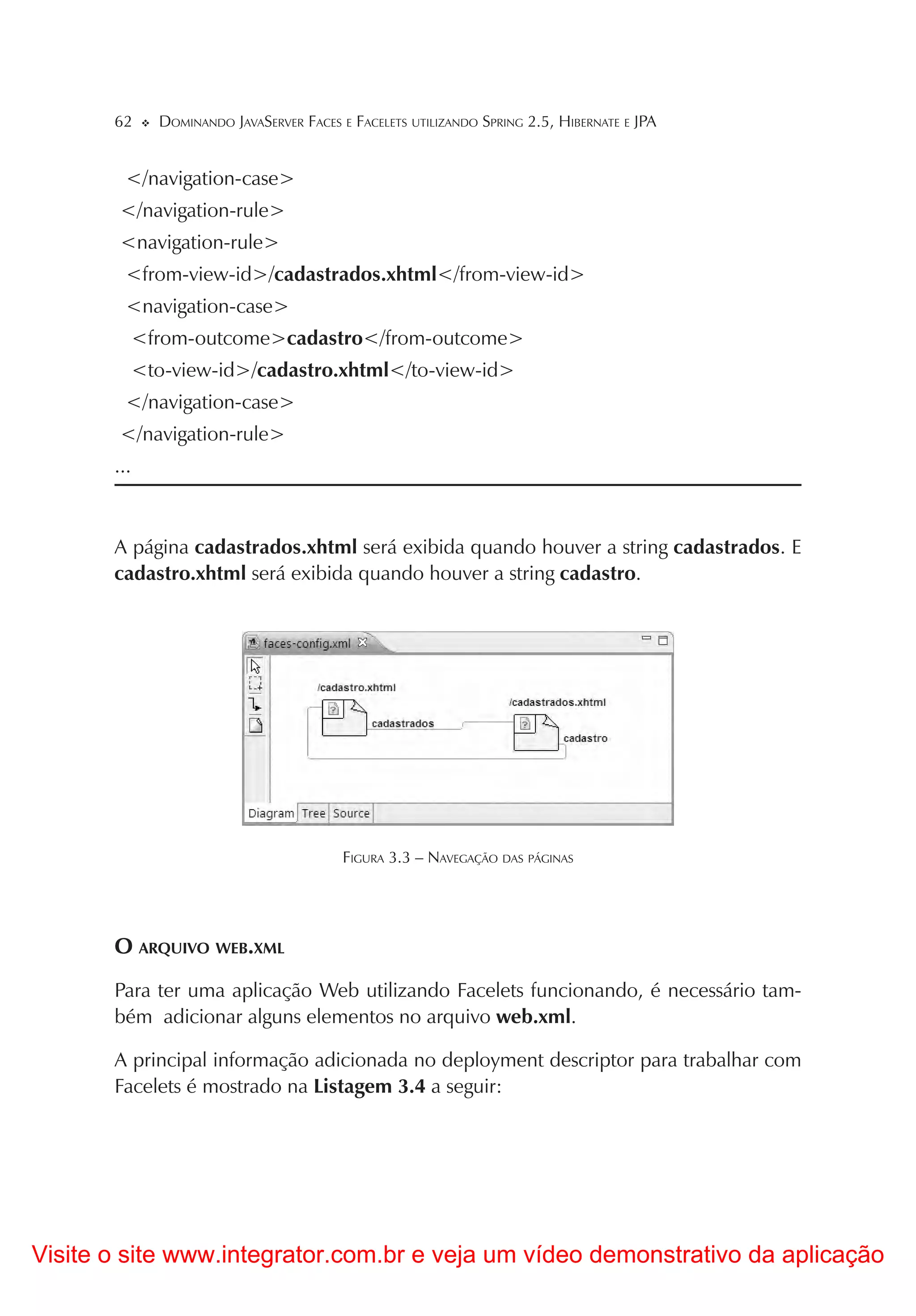 62      DOMINANDO JAVASERVER FACES E FACELETS UTILIZANDO SPRING 2.5, HIBERNATE E JPA


         </navigation-case>
        </navigation-rule>
        <navigation-rule>
         <from-view-id>/cadastrados.xhtml</from-view-id>
         <navigation-case>
             <from-outcome>cadastro</from-outcome>
             <to-view-id>/cadastro.xhtml</to-view-id>
        </navigation-case>
        </navigation-rule>
       ...



       A página cadastrados.xhtml será exibida quando houver a string cadastrados. E
       cadastro.xhtml será exibida quando houver a string cadastro.




                                           FIGURA 3.3 – NAVEGAÇÃO DAS PÁGINAS




       O ARQUIVO WEB.XML
       Para ter uma aplicação Web utilizando Facelets funcionando, é necessário tam-
       bém adicionar alguns elementos no arquivo web.xml.

       A principal informação adicionada no deployment descriptor para trabalhar com
       Facelets é mostrado na Listagem 3.4 a seguir:




Visite o site www.integrator.com.br e veja um vídeo demonstrativo da aplicação
 