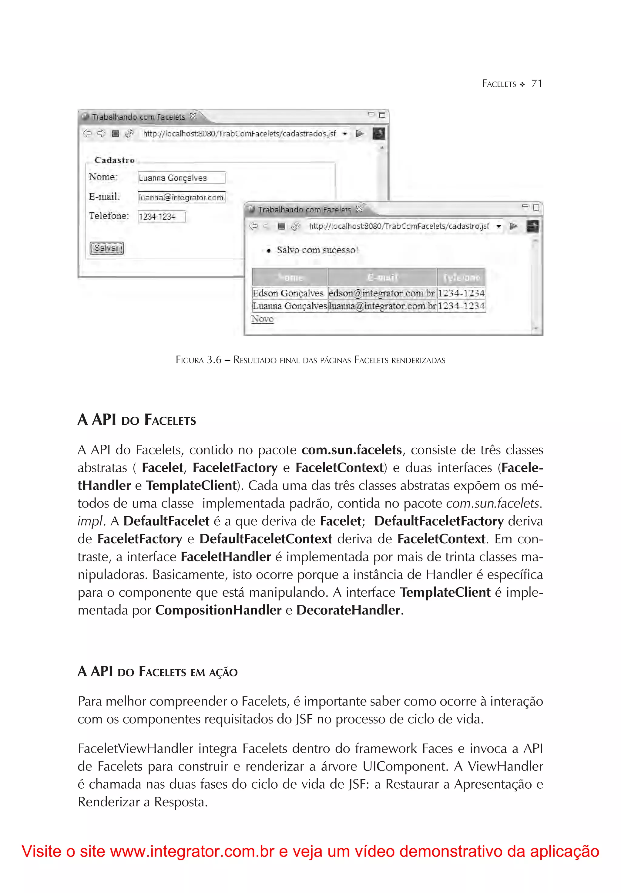 FACELETS   71




                       FIGURA 3.6 – RESULTADO FINAL DAS PÁGINAS FACELETS RENDERIZADAS




       A API DO FACELETS
       A API do Facelets, contido no pacote com.sun.facelets, consiste de três classes
       abstratas ( Facelet, FaceletFactory e FaceletContext) e duas interfaces (Facele-
       tHandler e TemplateClient). Cada uma das três classes abstratas expõem os mé-
       todos de uma classe implementada padrão, contida no pacote com.sun.facelets.
       impl. A DefaultFacelet é a que deriva de Facelet; DefaultFaceletFactory deriva
       de FaceletFactory e DefaultFaceletContext deriva de FaceletContext. Em con-
       traste, a interface FaceletHandler é implementada por mais de trinta classes ma-
       nipuladoras. Basicamente, isto ocorre porque a instância de Handler é específica
       para o componente que está manipulando. A interface TemplateClient é imple-
       mentada por CompositionHandler e DecorateHandler.



       A API DO FACELETS EM AÇÃO
       Para melhor compreender o Facelets, é importante saber como ocorre à interação
       com os componentes requisitados do JSF no processo de ciclo de vida.

       FaceletViewHandler integra Facelets dentro do framework Faces e invoca a API
       de Facelets para construir e renderizar a árvore UIComponent. A ViewHandler
       é chamada nas duas fases do ciclo de vida de JSF: a Restaurar a Apresentação e
       Renderizar a Resposta.


Visite o site www.integrator.com.br e veja um vídeo demonstrativo da aplicação
 