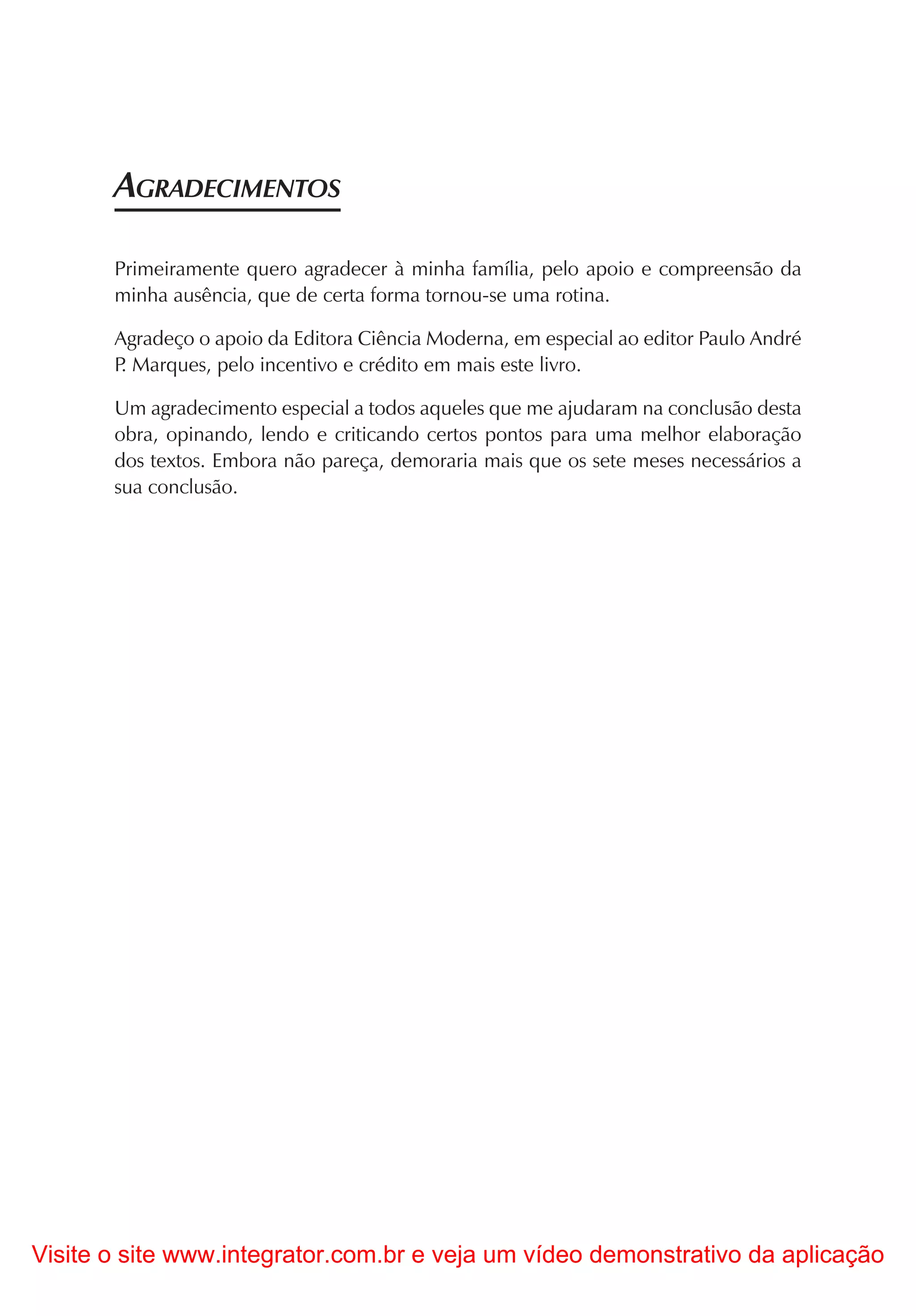 AGRADECIMENTOS

       Primeiramente quero agradecer à minha família, pelo apoio e compreensão da
       minha ausência, que de certa forma tornou-se uma rotina.

       Agradeço o apoio da Editora Ciência Moderna, em especial ao editor Paulo André
       P Marques, pelo incentivo e crédito em mais este livro.
        .

       Um agradecimento especial a todos aqueles que me ajudaram na conclusão desta
       obra, opinando, lendo e criticando certos pontos para uma melhor elaboração
       dos textos. Embora não pareça, demoraria mais que os sete meses necessários a
       sua conclusão.




Visite o site www.integrator.com.br e veja um vídeo demonstrativo da aplicação
 