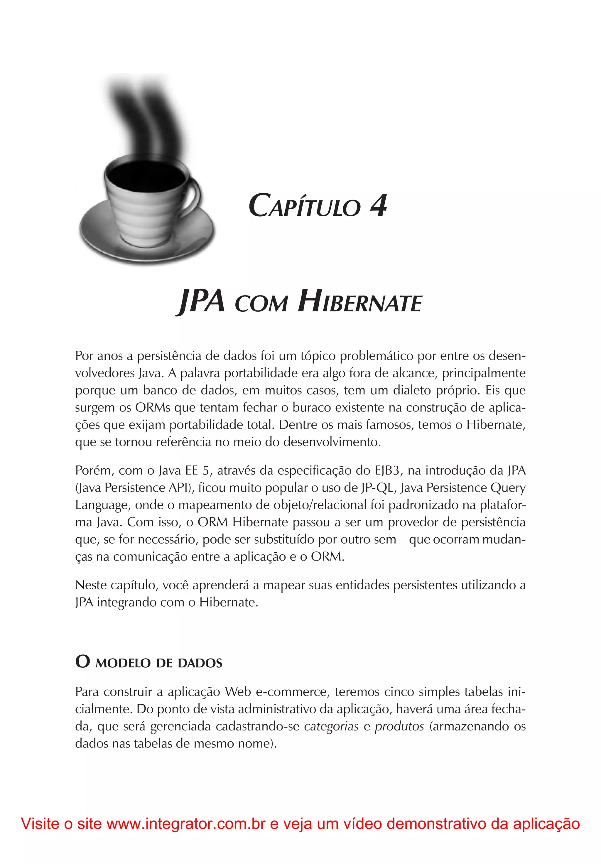 CAPÍTULO 4

                         JPA COM HIBERNATE
       Por anos a persistência de dados foi um tópico problemático por entre os desen-
       volvedores Java. A palavra portabilidade era algo fora de alcance, principalmente
       porque um banco de dados, em muitos casos, tem um dialeto próprio. Eis que
       surgem os ORMs que tentam fechar o buraco existente na construção de aplica-
       ções que exijam portabilidade total. Dentre os mais famosos, temos o Hibernate,
       que se tornou referência no meio do desenvolvimento.

       Porém, com o Java EE 5, através da especificação do EJB3, na introdução da JPA
       (Java Persistence API), ficou muito popular o uso de JP-QL, Java Persistence Query
       Language, onde o mapeamento de objeto/relacional foi padronizado na platafor-
       ma Java. Com isso, o ORM Hibernate passou a ser um provedor de persistência
       que, se for necessário, pode ser substituído por outro sem que ocorram mudan-
       ças na comunicação entre a aplicação e o ORM.

       Neste capítulo, você aprenderá a mapear suas entidades persistentes utilizando a
       JPA integrando com o Hibernate.



       O MODELO DE DADOS
       Para construir a aplicação Web e-commerce, teremos cinco simples tabelas ini-
       cialmente. Do ponto de vista administrativo da aplicação, haverá uma área fecha-
       da, que será gerenciada cadastrando-se categorias e produtos (armazenando os
       dados nas tabelas de mesmo nome).




Visite o site www.integrator.com.br e veja um vídeo demonstrativo da aplicação
 