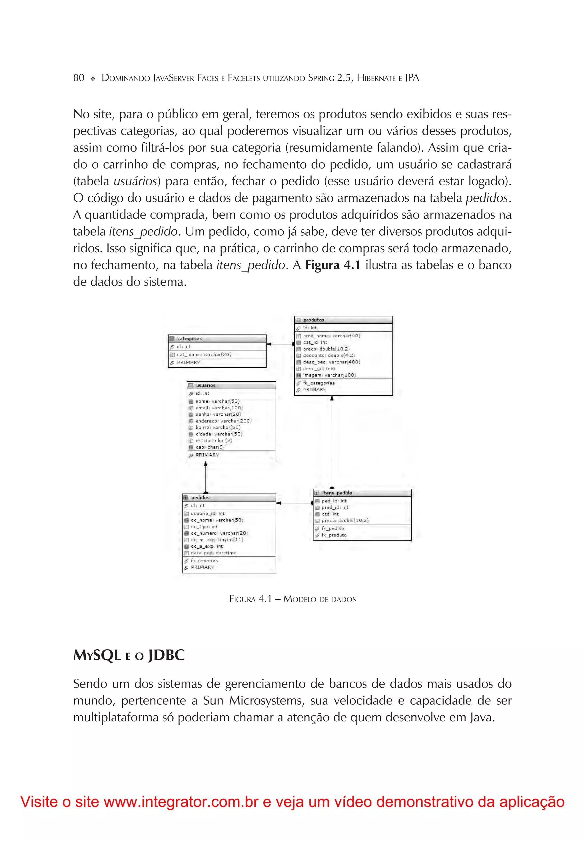 80   DOMINANDO JAVASERVER FACES E FACELETS UTILIZANDO SPRING 2.5, HIBERNATE E JPA


       No site, para o público em geral, teremos os produtos sendo exibidos e suas res-
       pectivas categorias, ao qual poderemos visualizar um ou vários desses produtos,
       assim como filtrá-los por sua categoria (resumidamente falando). Assim que cria-
       do o carrinho de compras, no fechamento do pedido, um usuário se cadastrará
       (tabela usuários) para então, fechar o pedido (esse usuário deverá estar logado).
       O código do usuário e dados de pagamento são armazenados na tabela pedidos.
       A quantidade comprada, bem como os produtos adquiridos são armazenados na
       tabela itens_pedido. Um pedido, como já sabe, deve ter diversos produtos adqui-
       ridos. Isso significa que, na prática, o carrinho de compras será todo armazenado,
       no fechamento, na tabela itens_pedido. A Figura 4.1 ilustra as tabelas e o banco
       de dados do sistema.




                                          FIGURA 4.1 – MODELO DE DADOS




       MYSQL E O JDBC
       Sendo um dos sistemas de gerenciamento de bancos de dados mais usados do
       mundo, pertencente a Sun Microsystems, sua velocidade e capacidade de ser
       multiplataforma só poderiam chamar a atenção de quem desenvolve em Java.




Visite o site www.integrator.com.br e veja um vídeo demonstrativo da aplicação
 