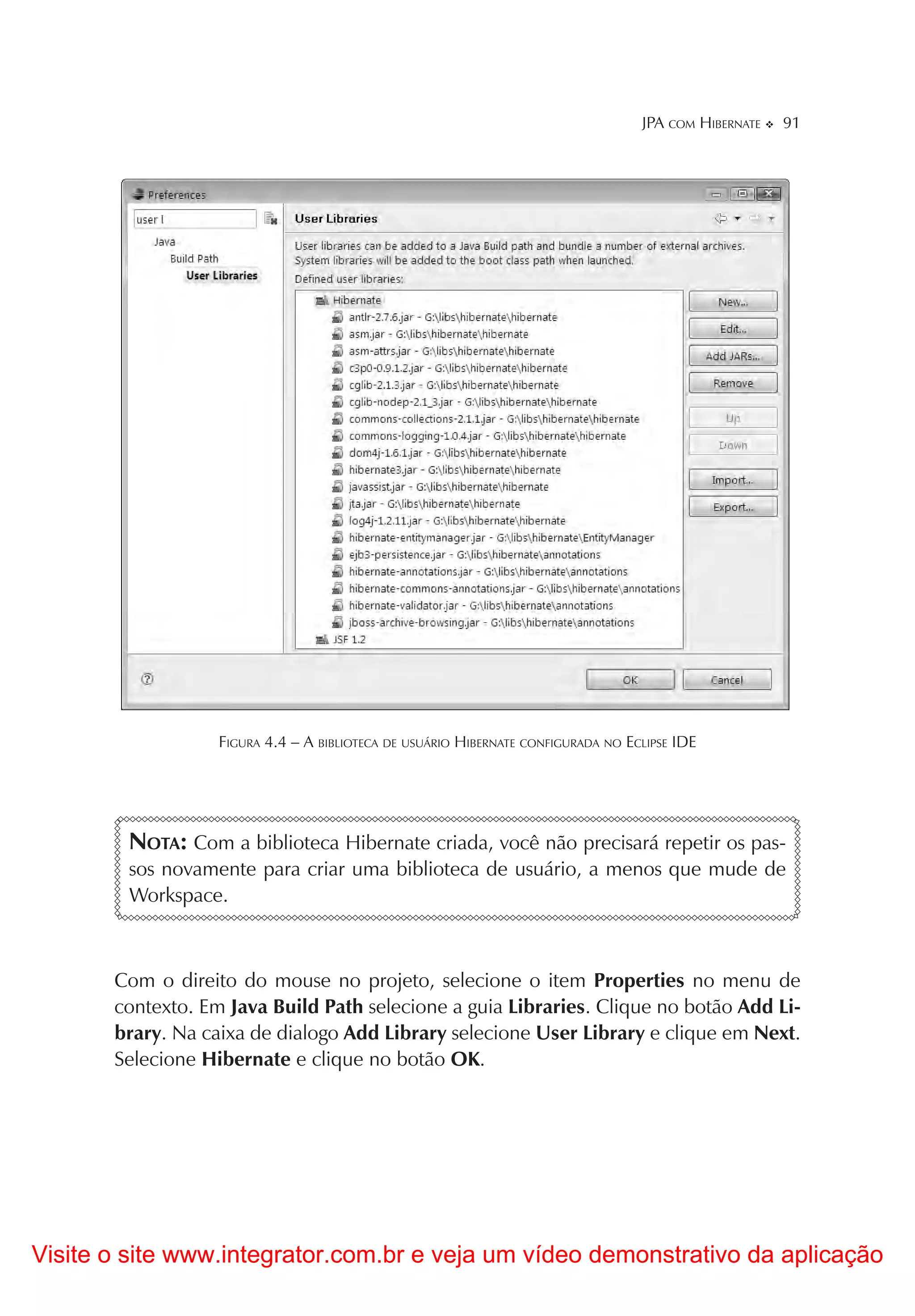 JPA COM HIBERNATE   91




                   FIGURA 4.4 – A BIBLIOTECA DE USUÁRIO HIBERNATE CONFIGURADA NO ECLIPSE IDE




        NOTA: Com a biblioteca Hibernate criada, você não precisará repetir os pas-
        sos novamente para criar uma biblioteca de usuário, a menos que mude de
        Workspace.



       Com o direito do mouse no projeto, selecione o item Properties no menu de
       contexto. Em Java Build Path selecione a guia Libraries. Clique no botão Add Li-
       brary. Na caixa de dialogo Add Library selecione User Library e clique em Next.
       Selecione Hibernate e clique no botão OK.




Visite o site www.integrator.com.br e veja um vídeo demonstrativo da aplicação
 