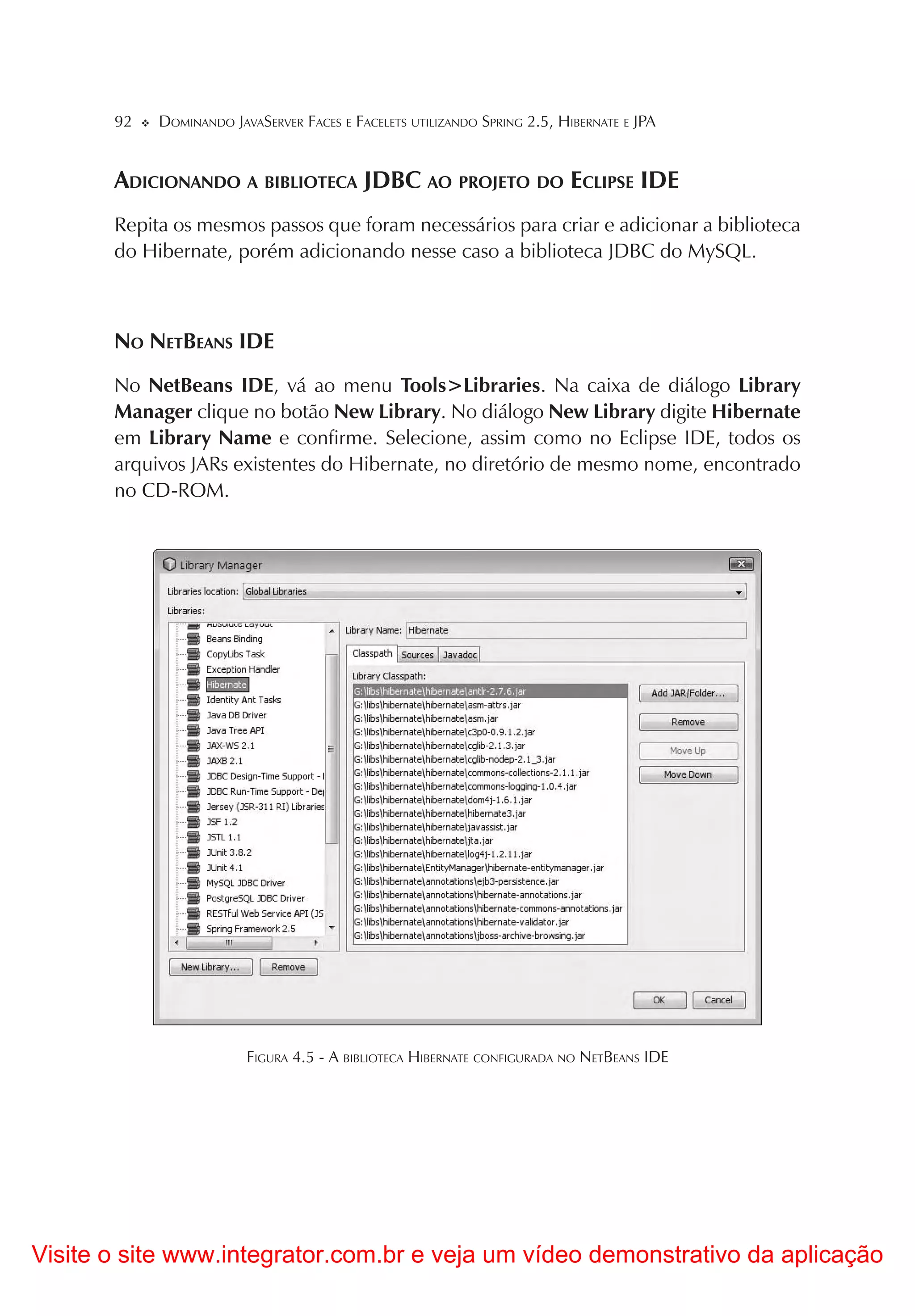 92   DOMINANDO JAVASERVER FACES E FACELETS UTILIZANDO SPRING 2.5, HIBERNATE E JPA


       ADICIONANDO A BIBLIOTECA JDBC AO PROJETO DO ECLIPSE IDE
       Repita os mesmos passos que foram necessários para criar e adicionar a biblioteca
       do Hibernate, porém adicionando nesse caso a biblioteca JDBC do MySQL.



       NO NETBEANS IDE
       No NetBeans IDE, vá ao menu Tools>Libraries. Na caixa de diálogo Library
       Manager clique no botão New Library. No diálogo New Library digite Hibernate
       em Library Name e confirme. Selecione, assim como no Eclipse IDE, todos os
       arquivos JARs existentes do Hibernate, no diretório de mesmo nome, encontrado
       no CD-ROM.




                         FIGURA 4.5 - A BIBLIOTECA HIBERNATE CONFIGURADA NO NETBEANS IDE




Visite o site www.integrator.com.br e veja um vídeo demonstrativo da aplicação
 