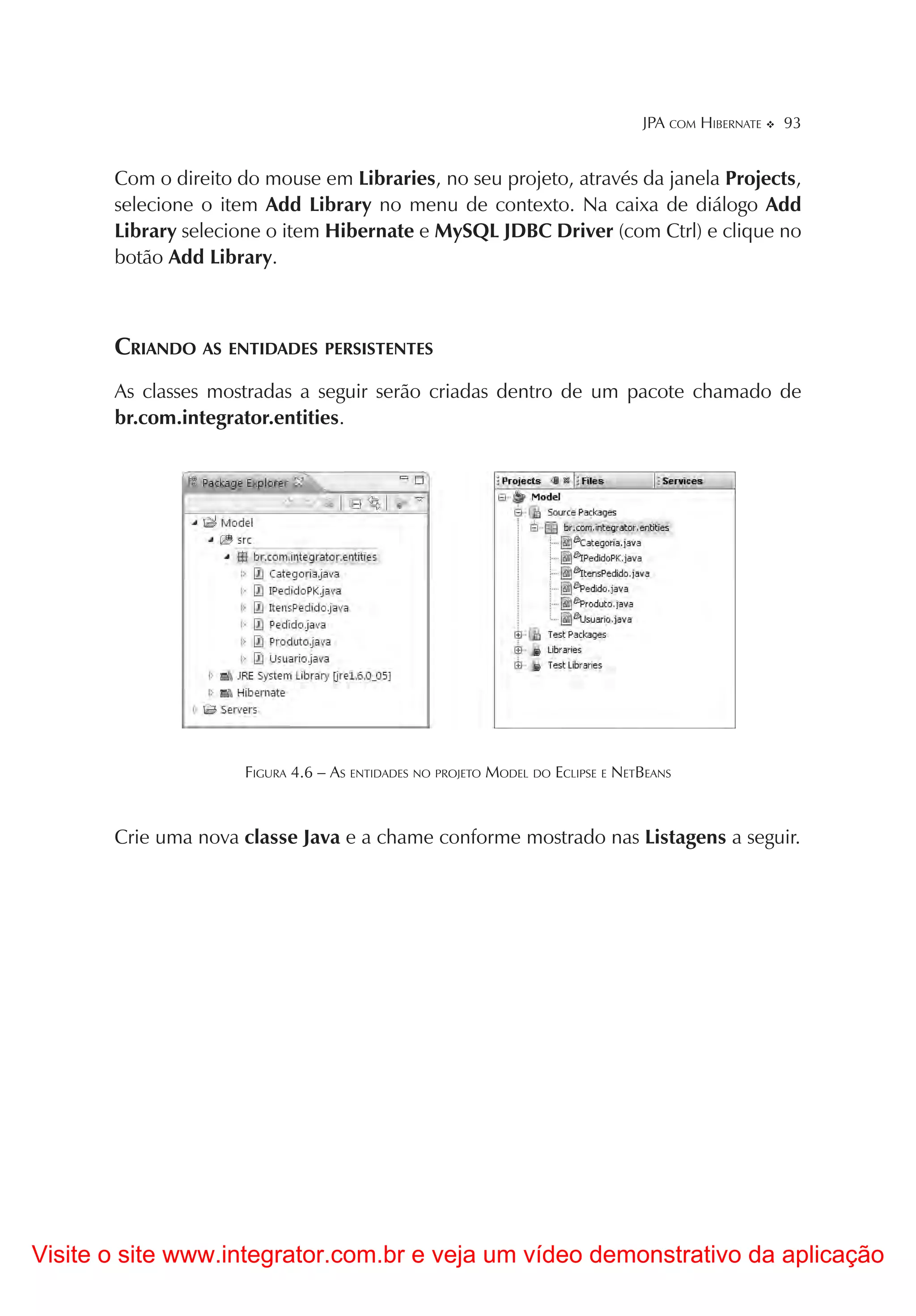 JPA COM HIBERNATE   93


       Com o direito do mouse em Libraries, no seu projeto, através da janela Projects,
       selecione o item Add Library no menu de contexto. Na caixa de diálogo Add
       Library selecione o item Hibernate e MySQL JDBC Driver (com Ctrl) e clique no
       botão Add Library.



       CRIANDO AS ENTIDADES PERSISTENTES
       As classes mostradas a seguir serão criadas dentro de um pacote chamado de
       br.com.integrator.entities.




                      FIGURA 4.6 – AS ENTIDADES NO PROJETO MODEL DO ECLIPSE E NETBEANS



       Crie uma nova classe Java e a chame conforme mostrado nas Listagens a seguir.




Visite o site www.integrator.com.br e veja um vídeo demonstrativo da aplicação
 