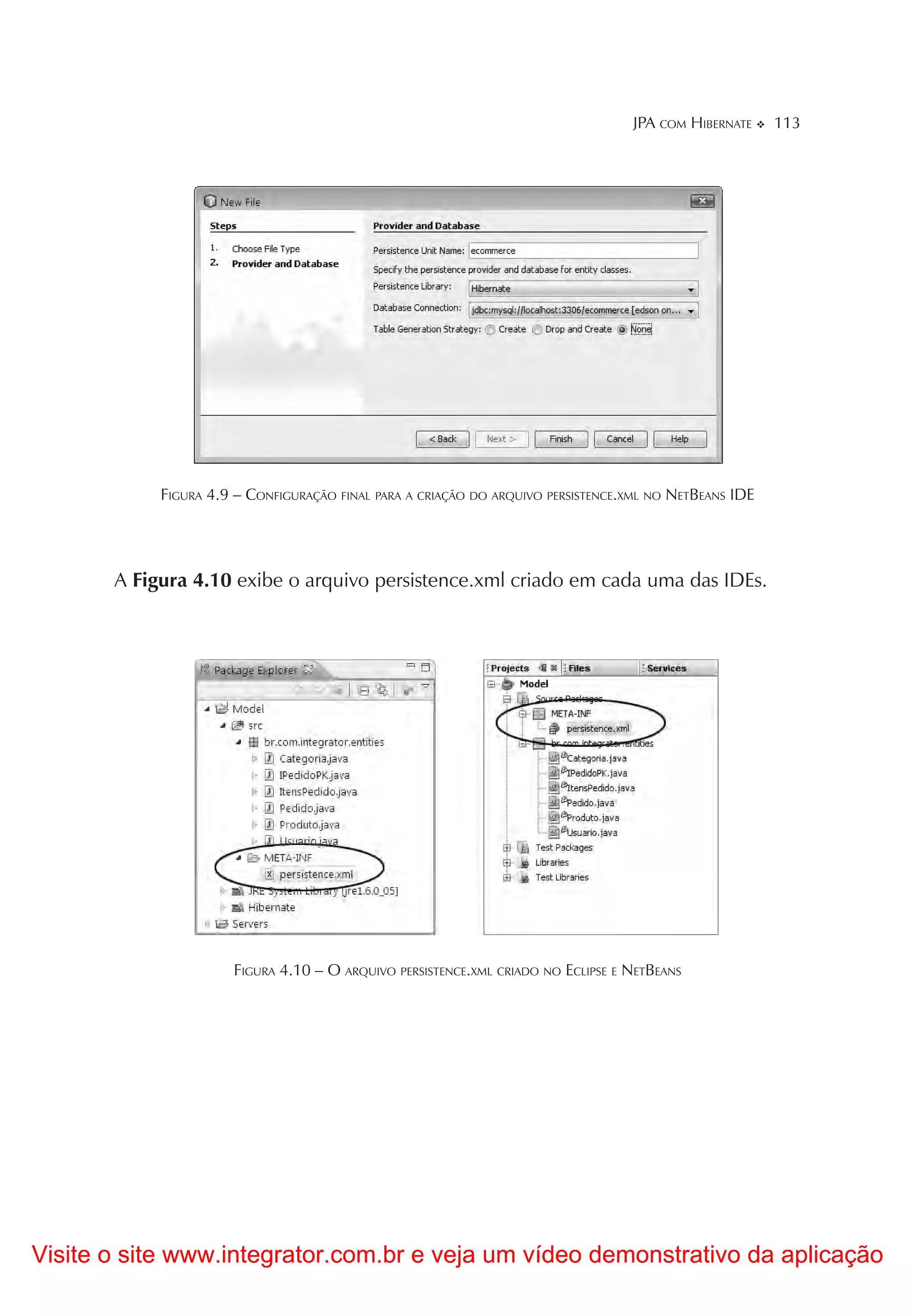 JPA COM HIBERNATE     113




            FIGURA 4.9 – CONFIGURAÇÃO FINAL PARA A CRIAÇÃO DO ARQUIVO PERSISTENCE.XML NO NETBEANS IDE




       A Figura 4.10 exibe o arquivo persistence.xml criado em cada uma das IDEs.




                      FIGURA 4.10 – O ARQUIVO PERSISTENCE.XML CRIADO NO ECLIPSE E NETBEANS




Visite o site www.integrator.com.br e veja um vídeo demonstrativo da aplicação
 