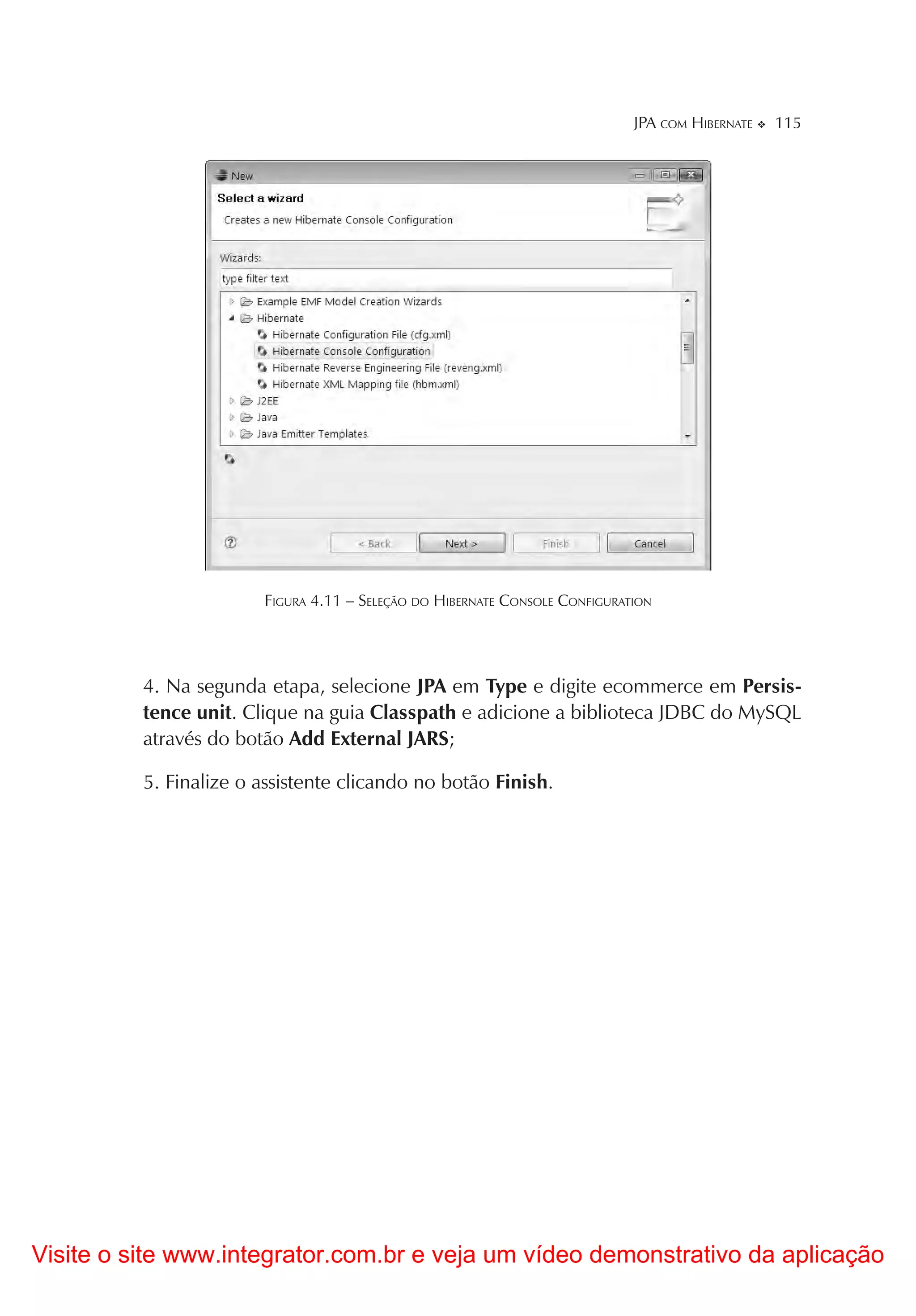 JPA COM HIBERNATE   115




                        FIGURA 4.11 – SELEÇÃO DO HIBERNATE CONSOLE CONFIGURATION




          4. Na segunda etapa, selecione JPA em Type e digite ecommerce em Persis-
          tence unit. Clique na guia Classpath e adicione a biblioteca JDBC do MySQL
          através do botão Add External JARS;

          5. Finalize o assistente clicando no botão Finish.




Visite o site www.integrator.com.br e veja um vídeo demonstrativo da aplicação
 