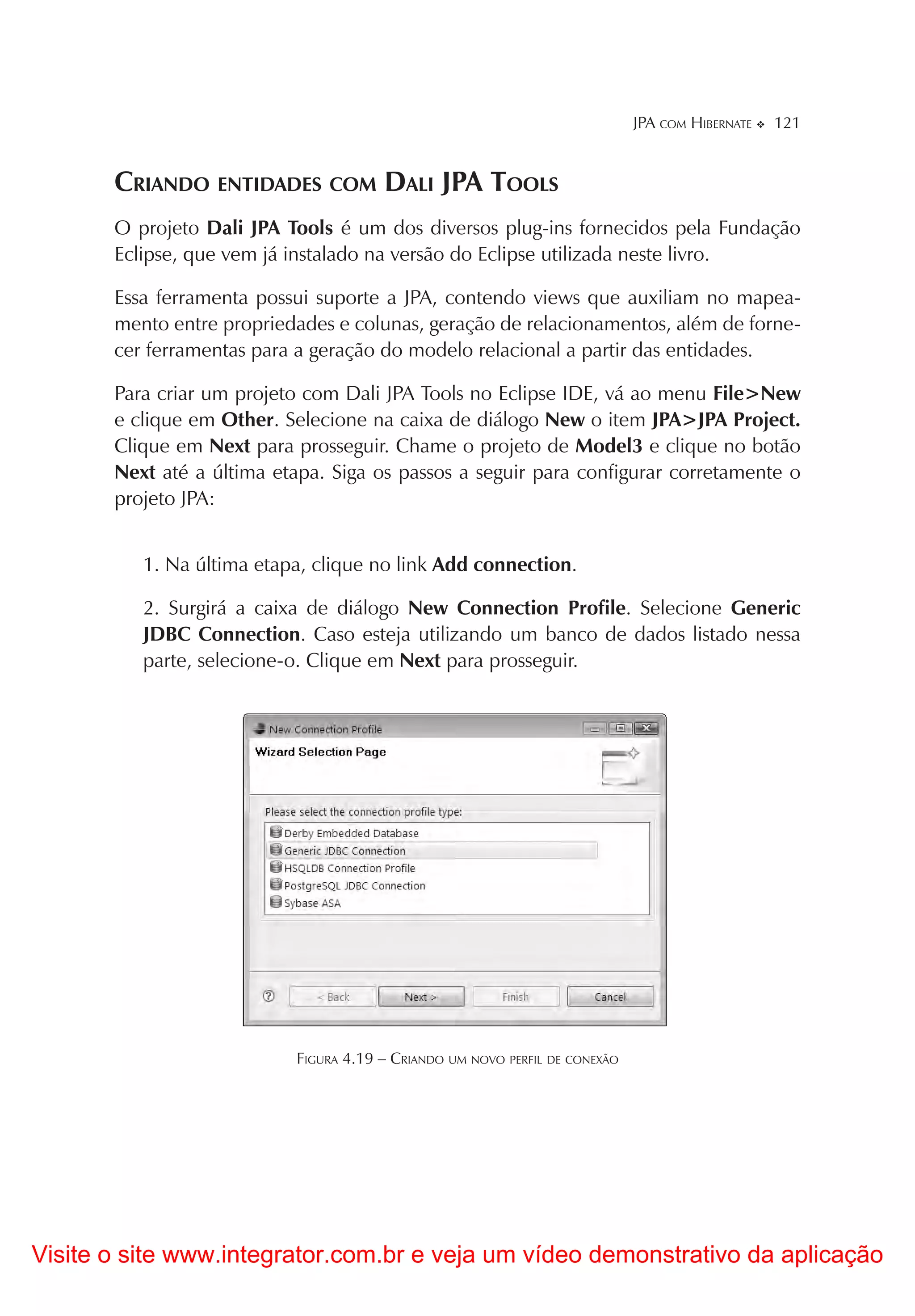 JPA COM HIBERNATE   121


       CRIANDO ENTIDADES COM DALI JPA TOOLS
       O projeto Dali JPA Tools é um dos diversos plug-ins fornecidos pela Fundação
       Eclipse, que vem já instalado na versão do Eclipse utilizada neste livro.

       Essa ferramenta possui suporte a JPA, contendo views que auxiliam no mapea-
       mento entre propriedades e colunas, geração de relacionamentos, além de forne-
       cer ferramentas para a geração do modelo relacional a partir das entidades.

       Para criar um projeto com Dali JPA Tools no Eclipse IDE, vá ao menu File>New
       e clique em Other. Selecione na caixa de diálogo New o item JPA>JPA Project.
       Clique em Next para prosseguir. Chame o projeto de Model3 e clique no botão
       Next até a última etapa. Siga os passos a seguir para configurar corretamente o
       projeto JPA:


          1. Na última etapa, clique no link Add connection.

          2. Surgirá a caixa de diálogo New Connection Profile. Selecione Generic
          JDBC Connection. Caso esteja utilizando um banco de dados listado nessa
          parte, selecione-o. Clique em Next para prosseguir.




                           FIGURA 4.19 – CRIANDO UM NOVO PERFIL DE CONEXÃO




Visite o site www.integrator.com.br e veja um vídeo demonstrativo da aplicação
 