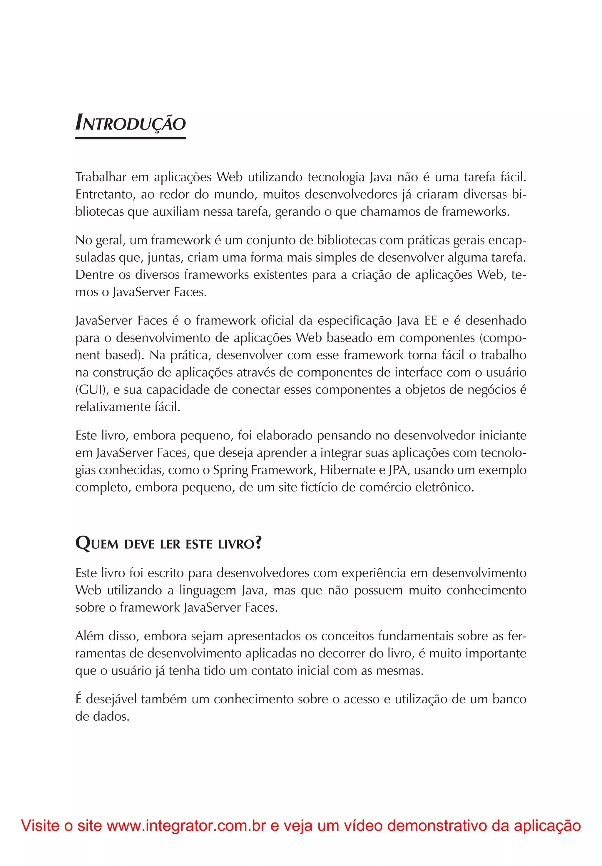 INTRODUÇÃO

       Trabalhar em aplicações Web utilizando tecnologia Java não é uma tarefa fácil.
       Entretanto, ao redor do mundo, muitos desenvolvedores já criaram diversas bi-
       bliotecas que auxiliam nessa tarefa, gerando o que chamamos de frameworks.

       No geral, um framework é um conjunto de bibliotecas com práticas gerais encap-
       suladas que, juntas, criam uma forma mais simples de desenvolver alguma tarefa.
       Dentre os diversos frameworks existentes para a criação de aplicações Web, te-
       mos o JavaServer Faces.

       JavaServer Faces é o framework oficial da especificação Java EE e é desenhado
       para o desenvolvimento de aplicações Web baseado em componentes (compo-
       nent based). Na prática, desenvolver com esse framework torna fácil o trabalho
       na construção de aplicações através de componentes de interface com o usuário
       (GUI), e sua capacidade de conectar esses componentes a objetos de negócios é
       relativamente fácil.

       Este livro, embora pequeno, foi elaborado pensando no desenvolvedor iniciante
       em JavaServer Faces, que deseja aprender a integrar suas aplicações com tecnolo-
       gias conhecidas, como o Spring Framework, Hibernate e JPA, usando um exemplo
       completo, embora pequeno, de um site fictício de comércio eletrônico.



       QUEM DEVE LER ESTE LIVRO?
       Este livro foi escrito para desenvolvedores com experiência em desenvolvimento
       Web utilizando a linguagem Java, mas que não possuem muito conhecimento
       sobre o framework JavaServer Faces.

       Além disso, embora sejam apresentados os conceitos fundamentais sobre as fer-
       ramentas de desenvolvimento aplicadas no decorrer do livro, é muito importante
       que o usuário já tenha tido um contato inicial com as mesmas.

       É desejável também um conhecimento sobre o acesso e utilização de um banco
       de dados.




Visite o site www.integrator.com.br e veja um vídeo demonstrativo da aplicação
 