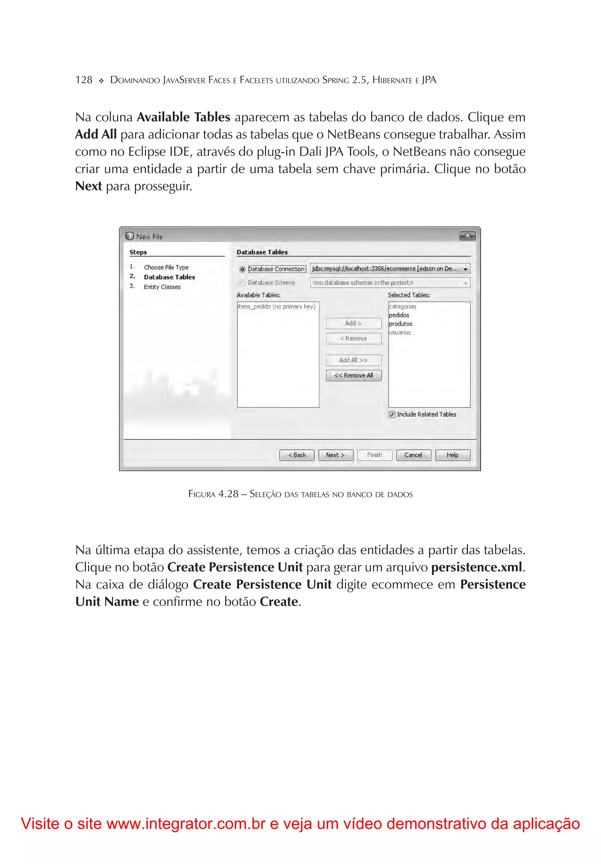 128   DOMINANDO JAVASERVER FACES E FACELETS UTILIZANDO SPRING 2.5, HIBERNATE E JPA


       Na coluna Available Tables aparecem as tabelas do banco de dados. Clique em
       Add All para adicionar todas as tabelas que o NetBeans consegue trabalhar. Assim
       como no Eclipse IDE, através do plug-in Dali JPA Tools, o NetBeans não consegue
       criar uma entidade a partir de uma tabela sem chave primária. Clique no botão
       Next para prosseguir.




                               FIGURA 4.28 – SELEÇÃO DAS TABELAS NO BANCO DE DADOS




       Na última etapa do assistente, temos a criação das entidades a partir das tabelas.
       Clique no botão Create Persistence Unit para gerar um arquivo persistence.xml.
       Na caixa de diálogo Create Persistence Unit digite ecommece em Persistence
       Unit Name e confirme no botão Create.




Visite o site www.integrator.com.br e veja um vídeo demonstrativo da aplicação
 