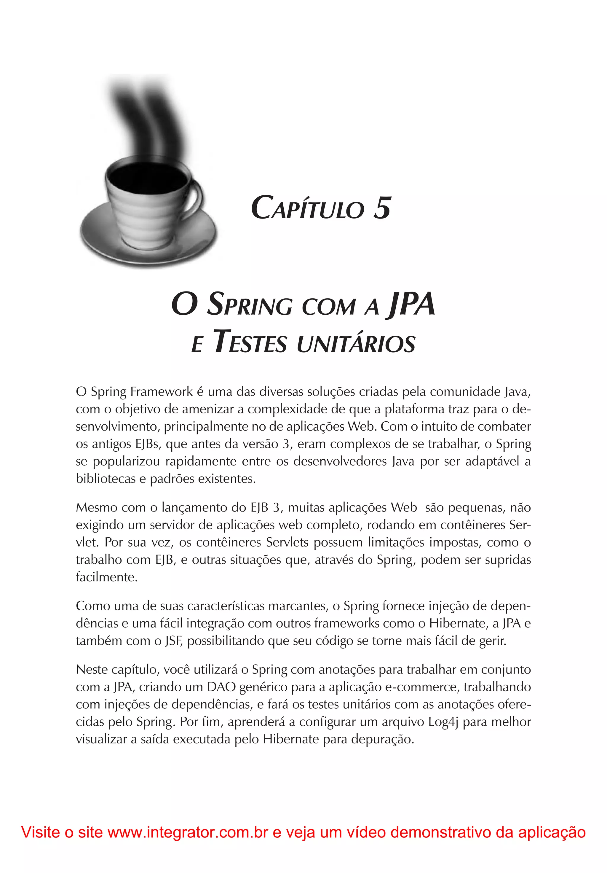 CAPÍTULO 5

                       O SPRING COM A JPA
                        E TESTES UNITÁRIOS
       O Spring Framework é uma das diversas soluções criadas pela comunidade Java,
       com o objetivo de amenizar a complexidade de que a plataforma traz para o de-
       senvolvimento, principalmente no de aplicações Web. Com o intuito de combater
       os antigos EJBs, que antes da versão 3, eram complexos de se trabalhar, o Spring
       se popularizou rapidamente entre os desenvolvedores Java por ser adaptável a
       bibliotecas e padrões existentes.

       Mesmo com o lançamento do EJB 3, muitas aplicações Web são pequenas, não
       exigindo um servidor de aplicações web completo, rodando em contêineres Ser-
       vlet. Por sua vez, os contêineres Servlets possuem limitações impostas, como o
       trabalho com EJB, e outras situações que, através do Spring, podem ser supridas
       facilmente.

       Como uma de suas características marcantes, o Spring fornece injeção de depen-
       dências e uma fácil integração com outros frameworks como o Hibernate, a JPA e
       também com o JSF, possibilitando que seu código se torne mais fácil de gerir.

       Neste capítulo, você utilizará o Spring com anotações para trabalhar em conjunto
       com a JPA, criando um DAO genérico para a aplicação e-commerce, trabalhando
       com injeções de dependências, e fará os testes unitários com as anotações ofere-
       cidas pelo Spring. Por fim, aprenderá a configurar um arquivo Log4j para melhor
       visualizar a saída executada pelo Hibernate para depuração.




Visite o site www.integrator.com.br e veja um vídeo demonstrativo da aplicação
 