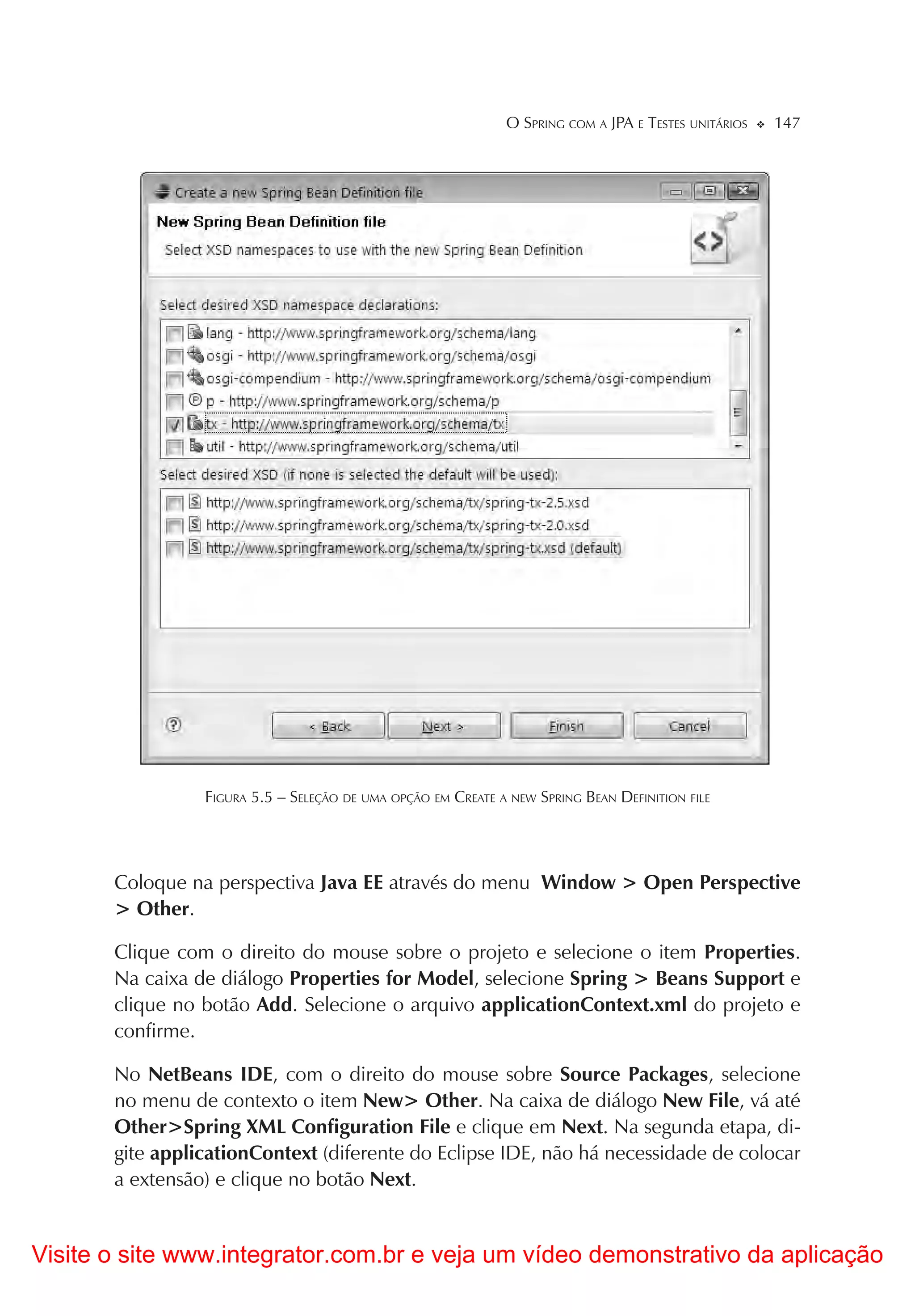 O SPRING COM A JPA E TESTES UNITÁRIOS   147




                 FIGURA 5.5 – SELEÇÃO DE UMA OPÇÃO EM CREATE A NEW SPRING BEAN DEFINITION FILE




       Coloque na perspectiva Java EE através do menu Window > Open Perspective
       > Other.

       Clique com o direito do mouse sobre o projeto e selecione o item Properties.
       Na caixa de diálogo Properties for Model, selecione Spring > Beans Support e
       clique no botão Add. Selecione o arquivo applicationContext.xml do projeto e
       confirme.

       No NetBeans IDE, com o direito do mouse sobre Source Packages, selecione
       no menu de contexto o item New> Other. Na caixa de diálogo New File, vá até
       Other>Spring XML Configuration File e clique em Next. Na segunda etapa, di-
       gite applicationContext (diferente do Eclipse IDE, não há necessidade de colocar
       a extensão) e clique no botão Next.


Visite o site www.integrator.com.br e veja um vídeo demonstrativo da aplicação
 