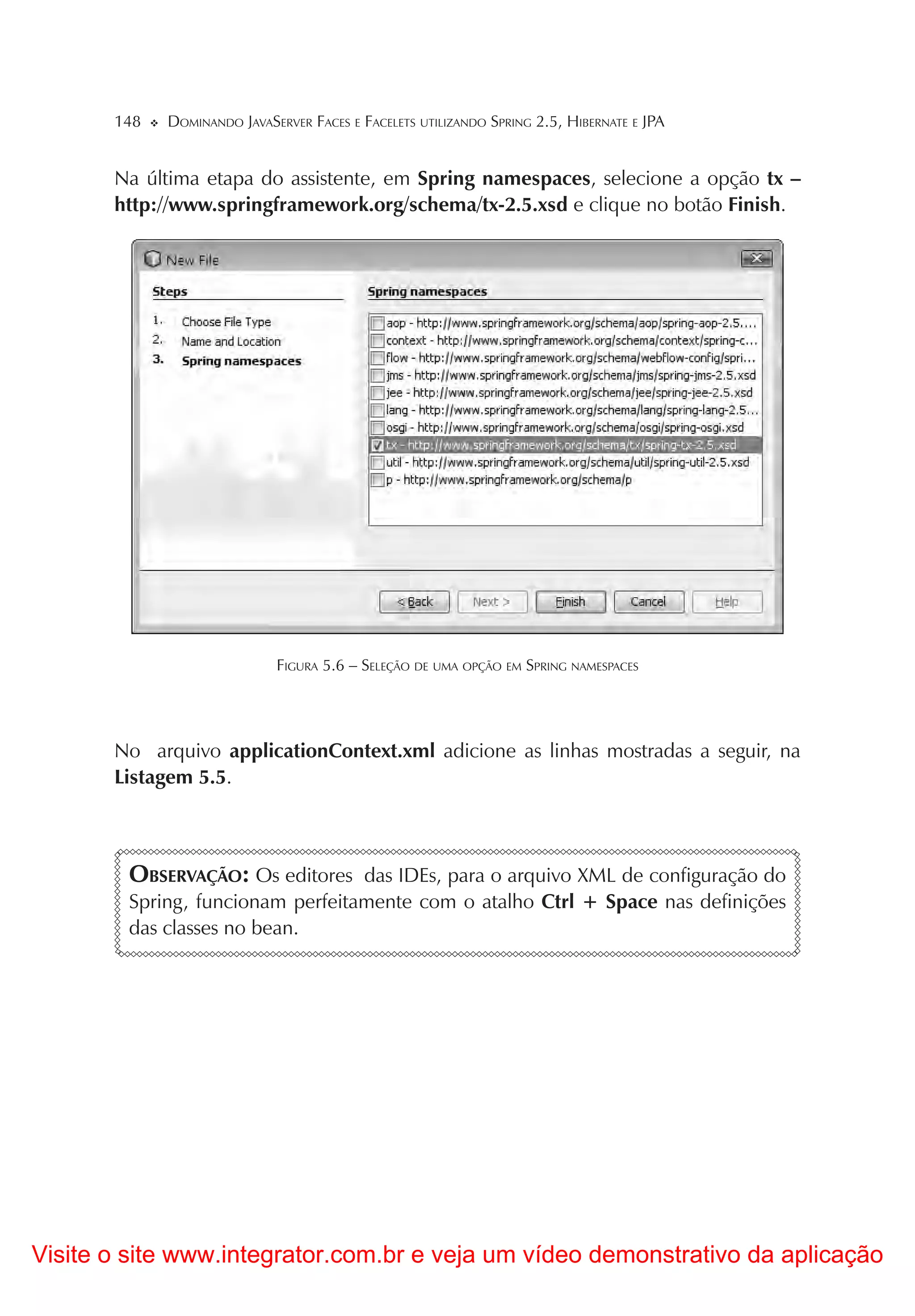 148   DOMINANDO JAVASERVER FACES E FACELETS UTILIZANDO SPRING 2.5, HIBERNATE E JPA


       Na última etapa do assistente, em Spring namespaces, selecione a opção tx –
       http://www.springframework.org/schema/tx-2.5.xsd e clique no botão Finish.




                             FIGURA 5.6 – SELEÇÃO DE UMA OPÇÃO EM SPRING NAMESPACES




       No arquivo applicationContext.xml adicione as linhas mostradas a seguir, na
       Listagem 5.5.



        OBSERVAÇÃO: Os editores das IDEs, para o arquivo XML de configuração do
        Spring, funcionam perfeitamente com o atalho Ctrl + Space nas definições
        das classes no bean.




Visite o site www.integrator.com.br e veja um vídeo demonstrativo da aplicação
 