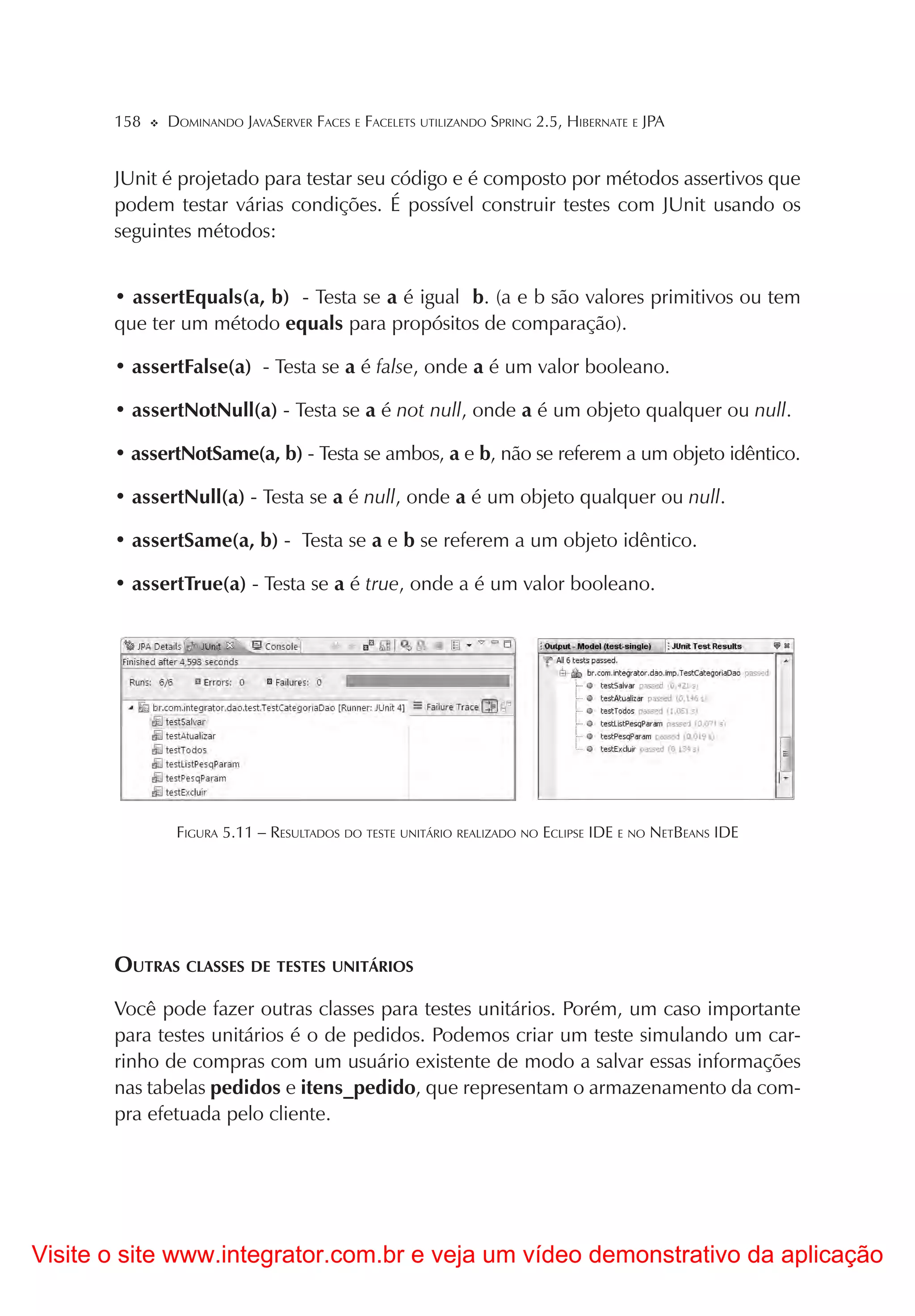 158   DOMINANDO JAVASERVER FACES E FACELETS UTILIZANDO SPRING 2.5, HIBERNATE E JPA


       JUnit é projetado para testar seu código e é composto por métodos assertivos que
       podem testar várias condições. É possível construir testes com JUnit usando os
       seguintes métodos:


       • assertEquals(a, b) - Testa se a é igual b. (a e b são valores primitivos ou tem
       que ter um método equals para propósitos de comparação).

       • assertFalse(a) - Testa se a é false, onde a é um valor booleano.

       • assertNotNull(a) - Testa se a é not null, onde a é um objeto qualquer ou null.

       • assertNotSame(a, b) - Testa se ambos, a e b, não se referem a um objeto idêntico.

       • assertNull(a) - Testa se a é null, onde a é um objeto qualquer ou null.

       • assertSame(a, b) - Testa se a e b se referem a um objeto idêntico.

       • assertTrue(a) - Testa se a é true, onde a é um valor booleano.




              FIGURA 5.11 – RESULTADOS DO TESTE UNITÁRIO REALIZADO NO ECLIPSE IDE E NO NETBEANS IDE




       OUTRAS CLASSES DE TESTES UNITÁRIOS
       Você pode fazer outras classes para testes unitários. Porém, um caso importante
       para testes unitários é o de pedidos. Podemos criar um teste simulando um car-
       rinho de compras com um usuário existente de modo a salvar essas informações
       nas tabelas pedidos e itens_pedido, que representam o armazenamento da com-
       pra efetuada pelo cliente.




Visite o site www.integrator.com.br e veja um vídeo demonstrativo da aplicação
 