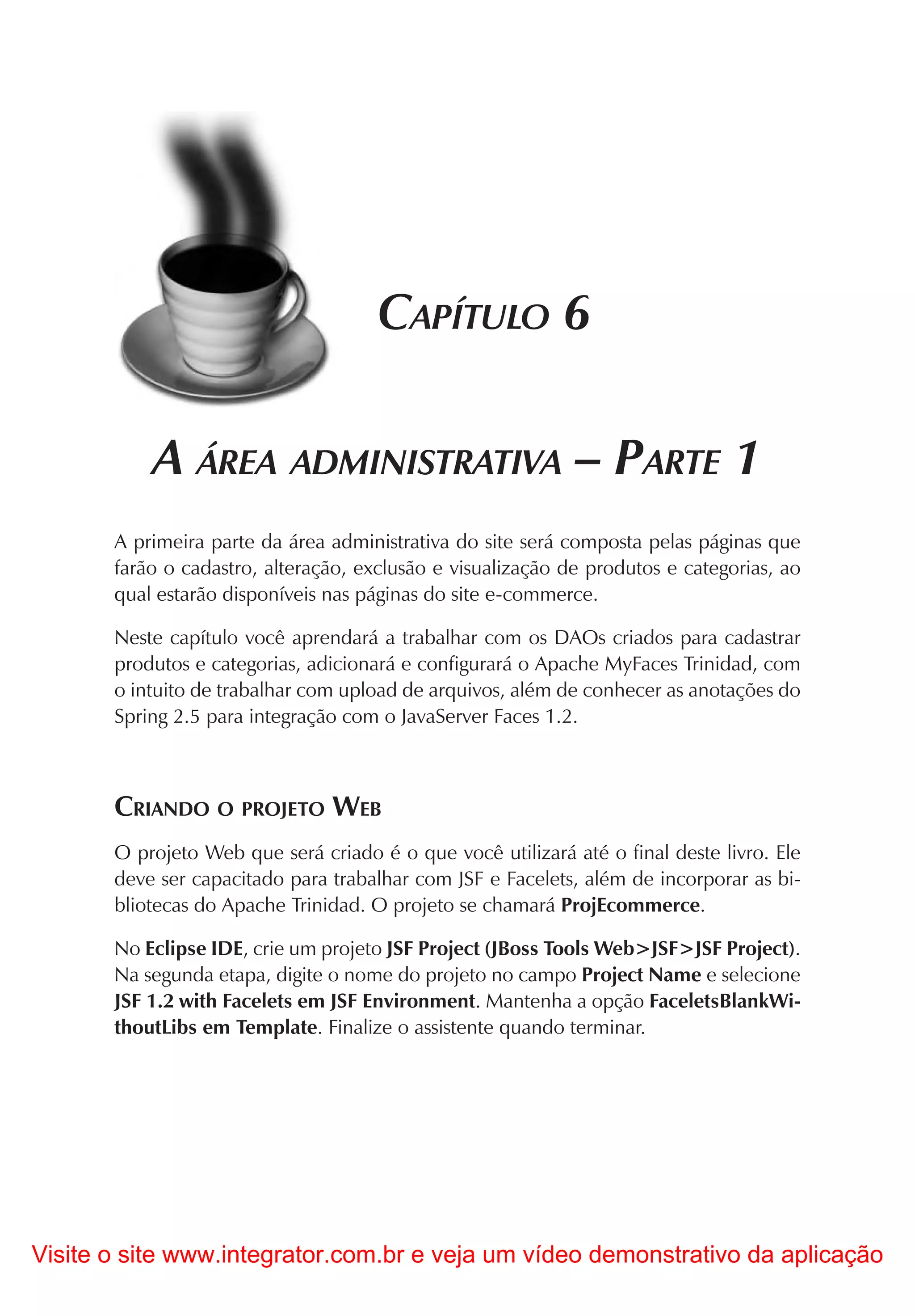 CAPÍTULO 6

           A ÁREA ADMINISTRATIVA – PARTE 1
       A primeira parte da área administrativa do site será composta pelas páginas que
       farão o cadastro, alteração, exclusão e visualização de produtos e categorias, ao
       qual estarão disponíveis nas páginas do site e-commerce.

       Neste capítulo você aprendará a trabalhar com os DAOs criados para cadastrar
       produtos e categorias, adicionará e configurará o Apache MyFaces Trinidad, com
       o intuito de trabalhar com upload de arquivos, além de conhecer as anotações do
       Spring 2.5 para integração com o JavaServer Faces 1.2.



       CRIANDO O PROJETO WEB
       O projeto Web que será criado é o que você utilizará até o final deste livro. Ele
       deve ser capacitado para trabalhar com JSF e Facelets, além de incorporar as bi-
       bliotecas do Apache Trinidad. O projeto se chamará ProjEcommerce.

       No Eclipse IDE, crie um projeto JSF Project (JBoss Tools Web>JSF>JSF Project).
       Na segunda etapa, digite o nome do projeto no campo Project Name e selecione
       JSF 1.2 with Facelets em JSF Environment. Mantenha a opção FaceletsBlankWi-
       thoutLibs em Template. Finalize o assistente quando terminar.




Visite o site www.integrator.com.br e veja um vídeo demonstrativo da aplicação
 